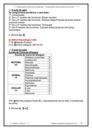 - - Vademecum do Interno de Medicina: “O manual de sobrevivência do interno” - -
- - Salvino e Soares - - -vademecumdointerno@gmail.com - 55 -
O pulo do gato
Se sangramento periférico, o que fazer:
1º- Compressão
2º- Se a 1ª medida não funcionar: Elevar membro
3º- Se a 2ª medida não funcionar: Realizar Digito-Pressão do pulso arterial
proximal a lesão
4º- Se a 3ª medida não funcionar: Torniquete
5º- Se 4ª medida não funcionar: Camplar artéria proximal com pinça
hemostática
4- Revisar A e B
D- Déficit Neurológico (3D)
1º D- Dilatação Pupilas)
2º D- Dominar Glasgow, M6 V5 O4
O pulo do gato
Escala de Coma de Glasgow
Escala de Coma de Glasgow
MOTORA
M6
Obedece comandos 6
Localiza dor 5
Retirada 4
Decorticação 3
Descerebração 2
Nenhuma 1
VERBAL
V5
Orientado 5
Confuso 4
Palavras inapropriadas 3
Incompreensível 2
Nenhuma 1
OCULAR
O4
Espontânea 4
À voz 3
À dor 2
Nenhuma 1
3ºD- Déficit Neurológico Focal (Ex.: descerebrando de um lado, e localizando
do outro)
4- Revisar A , B e C
 