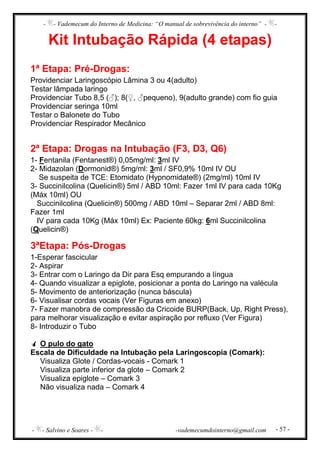 - - Vademecum do Interno de Medicina: “O manual de sobrevivência do interno” - -
- - Salvino e Soares - - -vademecumdointerno@gmail.com - 57 -
Kit Intubação Rápida (4 etapas)
1ª Etapa: Pré-Drogas:
Providenciar Laringoscópio Lâmina 3 ou 4(adulto)
Testar lâmpada laringo
Providenciar Tubo 8,5 (♂); 8(♀, ♂pequeno), 9(adulto grande) com fio guia
Providenciar seringa 10ml
Testar o Balonete do Tubo
Providenciar Respirador Mecânico
2ª Etapa: Drogas na Intubação (F3, D3, Q6)
1- Fentanila (Fentanest®) 0,05mg/ml: 3ml IV
2- Midazolan (Dormonid®) 5mg/ml: 3ml / SF0,9% 10ml IV OU
Se suspeita de TCE: Etomidato (Hypnomidate®) (2mg/ml) 10ml IV
3- Succinilcolina (Quelicin®) 5ml / ABD 10ml: Fazer 1ml IV para cada 10Kg
(Máx 10ml) OU
Succinilcolina (Quelicin®) 500mg / ABD 10ml – Separar 2ml / ABD 8ml:
Fazer 1ml
IV para cada 10Kg (Máx 10ml) Ex: Paciente 60kg: 6ml Succinilcolina
(Quelicin®)
3ªEtapa: Pós-Drogas
1-Esperar fascicular
2- Aspirar
3- Entrar com o Laringo da Dir para Esq empurando a língua
4- Quando visualizar a epiglote, posicionar a ponta do Laringo na valécula
5- Movimento de anteriorização (nunca báscula)
6- Visualisar cordas vocais (Ver Figuras em anexo)
7- Fazer manobra de compressão da Cricoide BURP(Back, Up, Right Press),
para melhorar visualização e evitar aspiração por refluxo (Ver Figura)
8- Introduzir o Tubo
O pulo do gato
Escala de Dificuldade na Intubação pela Laringoscopia (Comark):
Visualiza Glote / Cordas-vocais - Comark 1
Visualiza parte inferior da glote – Comark 2
Visualiza epiglote – Comark 3
Não visualiza nada – Comark 4
 