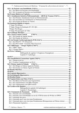- - Vademecum do Interno de Medicina: “O manual de sobrevivência do interno” - -
- - Salvino e Soares - - -vademecumdointerno@gmail.com - 6 -
Kit’s do Paciente com Imobilidade (2 Kit’s)............................................................................ - 52 -
Kit 1: Kit Básico do Paciente com Imobilidade........................................................................ - 52 -
Kit 2: Kit Avançado do Paciente com Imobilidade .................................................................. - 52 -
Kit Exames Básicos na Urgência ............................................................................................... - 53 -
Kit’s Atendimento Inicial ao Politraumatizado – ABCD do Trauma (3 Kit’s)..................... - 54 -
Kit 1: Kit Primário Atendimento Inicial ao Politraumatizado.................................................. - 54 -
Kit 2: Kit Secundário de Atendimento ao Politraumatizado..................................................... - 56 -
Kit 3: Kit Exames de Rotina no Trauma................................................................................... - 56 -
Kit Intubação Rápida (4 etapas)................................................................................................ - 57 -
1ª Etapa: Pré-Drogas:................................................................................................................ - 57 -
2ª Etapa: Drogas na Intubação (F3, D3, Q6)............................................................................. - 57 -
3ªEtapa: Pós-Drogas.................................................................................................................. - 57 -
4ª Etapa: Pós-passagem do Tubo:............................................................................................. - 59 -
Kit Ventilação Mecânica ............................................................................................................ - 60 -
Kit’s Acesso Venoso Central (2 Kit’s)............................................................................. - 62 -
Kit 1: Kit Punção de Jugular Interna......................................................................................... - 62 -
Kit 2: Kit Punção de Suclávia................................................................................................... - 63 -
Kit’s da Parada Cardiorespiratporia PCR (2 kit’s) ................................................................ - 64 -
Kit 1: Kit PCR FV / TV (Chocável) ......................................................................................... - 65 -
Kit 2: Kit PCR AESP / Assistolia (Não Chocável)................................................................... - 66 -
Kit’s SIRS/Sepse / Choque Séptico (2 Kit’s)........................................................................... - 68 -
Kit 1: SIRS / Sepse.................................................................................................................... - 68 -
Kit 2: Choque Séptico............................................................................................................... - 68 -
Kit Prova Volêmica..................................................................................................................... - 70 -
Bilbliografia do capítulo 3 (Urgência e Emergência):.................................. - 71 -
Capítulo 4: Cardiologia................................................................................. - 73 -
Kit ICC......................................................................................................................................... - 73 -
Kit’s Insuficiência Coronariana Aguda (2 Kit’s)..................................................................... - 75 -
Kit 1: Drogas na ICoA .............................................................................................................. - 75 -
Kit 2: Exames Complementares na ICoA................................................................................. - 76 -
Kit’s Edema Agudo de Pulmão (2 Kit’s)............................................................................. - 78 -
Kit 1: Kit Drogas no Edema Agudo de Pulmão........................................................................ - 78 -
Kit 2: Kit Exames no Edema Agudo de Pulmão....................................................................... - 79 -
Kit Bomba Diurética................................................................................................................... - 80 -
Kit HAS........................................................................................................................................ - 81 -
Kit Urgência Hipertensiva.......................................................................................................... - 82 -
Kit Encefalopatia Hipertensiva.................................................................................................. - 83 -
Kit Bradiarritmias ...................................................................................................................... - 84 -
Kit Taquiarritmia com Pulso (3 kit’s)....................................................................................... - 85 -
Kit 1: Kit Básico do Paciente com Taquiarritmia..................................................................... - 85 -
Kit 2: Kit Taquiarritmias com QRS Alargado .......................................................................... - 85 -
Kit 3: Kit Taquiarritmia com QRS Estreito .............................................................................. - 86 -
Kit Cardioversão Química ......................................................................................................... - 87 -
Bibliografia do capítulo 4 (Cardiologia):...................................................... - 88 -
Capítulo 5: Pneumologia............................................................................... - 89 -
Kit’s Tratamento de Pneumonia (6 Kit’s) ........................................................................... - 89 -
Kit 1: Paciente sem comorbidades............................................................................................ - 89 -
Kit 2: Paciente com comorbidades ou uso de ATB há menos de 90 dias ou DPOC................ - 89 -
Kit 3: Internado não grave ........................................................................................................ - 89 -
Kit 4: Internado grave sem risco para Pseudomonas ................................................................ - 89 -
Kit 5: Internado grave com risco para Pseudomonas (Bronquectasia ou Fibrose cística)........ - 89 -
Kit 6: Pneumonia Aspirativa..................................................................................................... - 90 -
 