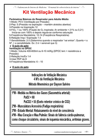- - Vademecum do Interno de Medicina: “O manual de sobrevivência do interno” - -
- - Salvino e Soares - - -vademecumdointerno@gmail.com - 60 -
Kit Ventilação Mecânica
Parâmetros Básicos do Respirador para Adulto Médio
1-Modo: PCV (Ventilação por Pressão)
2-Pep: 5 (Pressão na expiração – mantém alvéolos abertos)
3-Pressão na Inspiração 12
4-FiO2: 1 ou 100% (Fração de O2 inspirada; Ar ambiente = 21% ou 0,21)
Inicia-se com 100% e depois regula-se conforme saturação
5-Freqüência Mandatória: 12-14 (Freqüência Respiratória)
6-Relação Insp / Expiração 1:3
7-Sensibilidade: 2-3 (Determina quando o respirador “vai entrar”; Quanto < o
Nº, > a sensibilidade. Ex: 2 é + sensível que 3)
O pulo do gato
Ventilação no DPOC
1-Modo: Volume 400-600ml ou 6-10 ml/Kg (DPOC tem > resistência a
Pressão)
2-Relação Ins/Ex 1:4
3-Usar PEP de 8
4-Freqüência Mandatória: 6 – 10
O pulo do gato
 