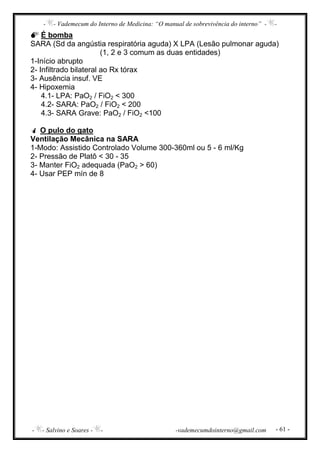 - - Vademecum do Interno de Medicina: “O manual de sobrevivência do interno” - -
- - Salvino e Soares - - -vademecumdointerno@gmail.com - 61 -
É bomba
SARA (Sd da angústia respiratória aguda) X LPA (Lesão pulmonar aguda)
(1, 2 e 3 comum as duas entidades)
1-Início abrupto
2- Infiltrado bilateral ao Rx tórax
3- Ausência insuf. VE
4- Hipoxemia
4.1- LPA: PaO2 / FiO2 < 300
4.2- SARA: PaO2 / FiO2 < 200
4.3- SARA Grave: PaO2 / FiO2 <100
O pulo do gato
Ventilação Mecânica na SARA
1-Modo: Assistido Controlado Volume 300-360ml ou 5 - 6 ml/Kg
2- Pressão de Platô < 30 - 35
3- Manter FiO2 adequada (PaO2 > 60)
4- Usar PEP mín de 8
 