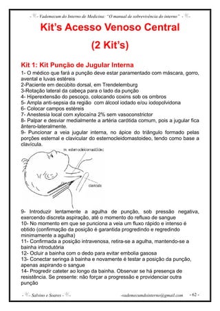 - - Vademecum do Interno de Medicina: “O manual de sobrevivência do interno” - -
- - Salvino e Soares - - -vademecumdointerno@gmail.com - 62 -
Kit’s Acesso Venoso Central
(2 Kit’s)
Kit 1: Kit Punção de Jugular Interna
1- O médico que fará a punção deve estar paramentado com máscara, gorro,
avental e luvas estéreis
2-Paciente em decúbito dorsal, em Trendelemburg
3-Rotação lateral da cabeça para o lado da punção
4- Hiperextensão do pescoço, colocando coxins sob os ombros
5- Ampla anti-sepsia da região com álcool iodado e/ou iodopolvidona
6- Colocar campos estéreis
7- Anestesia local com xylocaína 2% sem vasoconstrictor
8- Palpar e desviar medialmente a artéria carótida comum, pois a jugular fica
ântero-lateralmente.
9- Puncionar a veia jugular interna, no ápice do triângulo formado pelas
porções esternal e clavicular do esternocleidomastoideo, tendo como base a
clavícula.
9- Introduzir lentamente a agulha de punção, sob pressão negativa,
exercendo discreta aspiração, até o momento do refluxo de sangue
10- No momento em que se punciona a veia um fluxo rápido e intenso é
obtido (confirmação da posição é garantida progredindo e regredindo
minimamente a agulha)
11- Confirmada a posição intravenosa, retira-se a agulha, mantendo-se a
bainha introdutória
12- Ocluir a bainha com o dedo para evitar embolia gasosa
13- Conectar seringa à bainha e novamente é testar a posição da punção,
apenas aspirando o sangue
14- Progredir cateter ao longo da bainha. Observar se há presença de
resistência. Se presente: não forçar a progressão e providenciar outra
punção
 