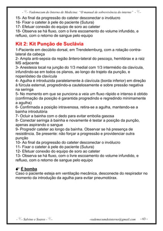 - - Vademecum do Interno de Medicina: “O manual de sobrevivência do interno” - -
- - Salvino e Soares - - -vademecumdointerno@gmail.com - 63 -
15- Ao final da progressão do cateter desconectar o invólucro
16- Fixar o cateter à pele do paciente (Sutura)
17- Efetuar conexão do equipo de soro ao cateter
18- Observa se há fluxo, com o livre escoamento do volume infundido, e
refluxo, com o retorno de sangue pelo equipo
Kit 2: Kit Punção de Suclávia
1-Paciente em decúbito dorsal, em Trendelemburg, com a rotação contra-
lateral da cabeça
2- Ampla anti-sepsia da região ântero-lateral do pescoço, hemitórax e a raiz
MS adjacente
3- Anestesia local na junção do 1/3 medial com 1/3 intermédio da clavícula,
infundindo-se em todos os planos, ao longo do trajeto da punção, e
noperiósteo da clavícula
4- Agulha é introduzida paralelamente à clavícula (borda inferior) em direção
à fúrcula esternal, progredindo-a cautelosamente e sobre pressão negativa
na seringa
5- No momento em que se punciona a veia um fluxo rápido e intenso é obtido
(confirmação da posição é garantida progredindo e regredindo minimamente
a agulha)
6- Confirmada a posição intravenosa, retira-se a agulha, mantendo-se a
bainha introdutória
7- Ocluir a bainha com o dedo para evitar embolia gasosa
8- Conectar seringa à bainha e novamente é testar a posição da punção,
apenas aspirando o sangue
9- Progredir cateter ao longo da bainha. Observar se há presença de
resistência. Se presente: não forçar a progressão e providenciar outra
punção
10- Ao final da progressão do cateter desconectar o invólucro
11- Fixar o cateter à pele do paciente (Sutura)
12- Efetuar conexão do equipo de soro ao cateter
13- Observa se há fluxo, com o livre escoamento do volume infundido, e
refluxo, com o retorno de sangue pelo equipo
É bomba
Caso o paciente esteja em ventilação mecânica, desconecte do respirador no
momento da introdução da agulha para evitar pneumotórax.
 