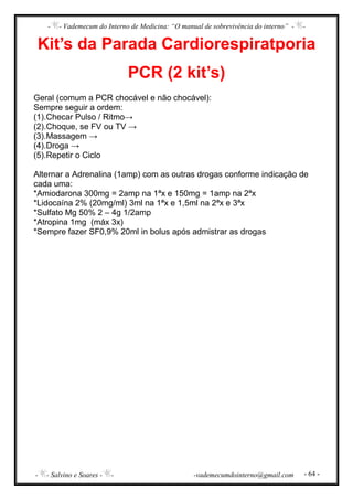 - - Vademecum do Interno de Medicina: “O manual de sobrevivência do interno” - -
- - Salvino e Soares - - -vademecumdointerno@gmail.com - 64 -
Kit’s da Parada Cardiorespiratporia
PCR (2 kit’s)
Geral (comum a PCR chocável e não chocável):
Sempre seguir a ordem:
(1).Checar Pulso / Ritmo→
(2).Choque, se FV ou TV →
(3).Massagem →
(4).Droga →
(5).Repetir o Ciclo
Alternar a Adrenalina (1amp) com as outras drogas conforme indicação de
cada uma:
*Amiodarona 300mg = 2amp na 1ªx e 150mg = 1amp na 2ªx
*Lidocaína 2% (20mg/ml) 3ml na 1ªx e 1,5ml na 2ªx e 3ªx
*Sulfato Mg 50% 2 – 4g 1/2amp
*Atropina 1mg (máx 3x)
*Sempre fazer SF0,9% 20ml in bolus após admistrar as drogas
 