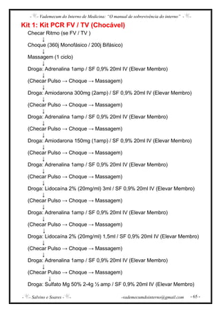- - Vademecum do Interno de Medicina: “O manual de sobrevivência do interno” - -
- - Salvino e Soares - - -vademecumdointerno@gmail.com - 65 -
Kit 1: Kit PCR FV / TV (Chocável)
Checar Ritmo (se FV / TV )
↓
Choque (360j Monofásico / 200j Bifásico)
↓
Massagem (1 ciclo)
↓
Droga: Adrenalina 1amp / SF 0,9% 20ml IV (Elevar Membro)
↓
(Checar Pulso → Choque → Massagem)
↓
Droga: Amiodarona 300mg (2amp) / SF 0,9% 20ml IV (Elevar Membro)
↓
(Checar Pulso → Choque → Massagem)
↓
Droga: Adrenalina 1amp / SF 0,9% 20ml IV (Elevar Membro)
↓
(Checar Pulso → Choque → Massagem)
↓
Droga: Amiodarona 150mg (1amp) / SF 0,9% 20ml IV (Elevar Membro)
↓
(Checar Pulso → Choque → Massagem)
↓
Droga: Adrenalina 1amp / SF 0,9% 20ml IV (Elevar Membro)
↓
(Checar Pulso → Choque → Massagem)
↓
Droga: Lidocaína 2% (20mg/ml) 3ml / SF 0,9% 20ml IV (Elevar Membro)
↓
(Checar Pulso → Choque → Massagem)
↓
Droga: Adrenalina 1amp / SF 0,9% 20ml IV (Elevar Membro)
↓
(Checar Pulso → Choque → Massagem)
↓
Droga: Lidocaína 2% (20mg/ml) 1,5ml / SF 0,9% 20ml IV (Elevar Membro)
↓
(Checar Pulso → Choque → Massagem)
↓
Droga: Adrenalina 1amp / SF 0,9% 20ml IV (Elevar Membro)
↓
(Checar Pulso → Choque → Massagem)
↓
Droga: Sulfato Mg 50% 2-4g ½ amp / SF 0,9% 20ml IV (Elevar Membro)
 