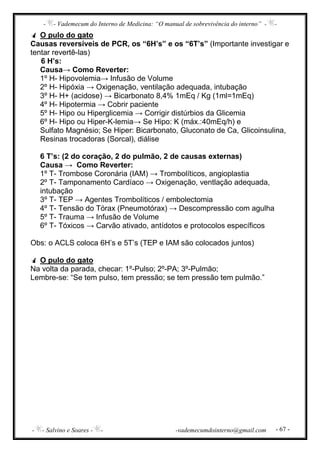 - - Vademecum do Interno de Medicina: “O manual de sobrevivência do interno” - -
- - Salvino e Soares - - -vademecumdointerno@gmail.com - 67 -
O pulo do gato
Causas reversíveis de PCR, os “6H’s” e os “6T’s” (Importante investigar e
tentar revertê-las)
6 H’s:
Causa→ Como Reverter:
1º H- Hipovolemia→ Infusão de Volume
2º H- Hipóxia → Oxigenação, ventilação adequada, intubação
3º H- H+ (acidose) → Bicarbonato 8,4% 1mEq / Kg (1ml=1mEq)
4º H- Hipotermia → Cobrir paciente
5º H- Hipo ou Hiperglicemia → Corrigir distúrbios da Glicemia
6º H- Hipo ou Hiper-K-lemia→ Se Hipo: K (máx.:40mEq/h) e
Sulfato Magnésio; Se Hiper: Bicarbonato, Gluconato de Ca, Glicoinsulina,
Resinas trocadoras (Sorcal), diálise
6 T’s: (2 do coração, 2 do pulmão, 2 de causas externas)
Causa → Como Reverter:
1º T- Trombose Coronária (IAM) → Trombolíticos, angioplastia
2º T- Tamponamento Cardíaco → Oxigenação, ventlação adequada,
intubação
3º T- TEP → Agentes Trombolíticos / embolectomia
4º T- Tensão do Tórax (Pneumotórax) → Descompressão com agulha
5º T- Trauma → Infusão de Volume
6º T- Tóxicos → Carvão ativado, antídotos e protocolos específicos
Obs: o ACLS coloca 6H’s e 5T’s (TEP e IAM são colocados juntos)
O pulo do gato
Na volta da parada, checar: 1º-Pulso; 2º-PA; 3º-Pulmão;
Lembre-se: “Se tem pulso, tem pressão; se tem pressão tem pulmão.”
 