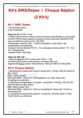 - - Vademecum do Interno de Medicina: “O manual de sobrevivência do interno” - -
- - Salvino e Soares - - -vademecumdointerno@gmail.com - 68 -
Kit’s SIRS/Sepse / Choque Séptico
(2 Kit’s)
Kit 1: SIRS / Sepse
1-Kit Paciente Grave
2-Kit Imobilidade
Fazer em 6h (2 ATB, 2 Vol):
1-Colher hemocultura e cultura do foco infeccioso (identificado ou presumido)
2-Iniciar ATB de largo espectro, baseado no foco infeccioso (Modificar ATB
após resultado da cultura) (Ver: “Kit ATB”)
3-Reposição volêmica: 500 – 1.000ml cristalóide a cada 30min, até
estabilização hemodinâmica
4-Acesso Central (Manter PVC 8 – 12 e saturação venosa central > 70 - Se <
70 = hipoperfusão)
5-Manter PAM > 65mmHg
Fazer em 24h (3C):
1-Glicemia Capilar 4/4h (manter entre >60 e < 150)
2-Proteína C Ativada (muito oneroso, na prática não usa)
3-Corticoide baixas doses: Hidrocortisona 100mg IV 8/8h OU 50mg 6/6h
Kit 2: Choque Séptico
1-Noradrenalina (Hyponor®) 2mg/ml: 4amp(16ml = 32mg) / SGI 5% 234ml IV
BIC 10ml/h
Ml/h = dose x peso/2
(Paciente 60Kg – Dose mín: 0,05mcg/Kg/min ou 1ml/h; Dose máx:
2mcg/Kg/min ou 60ml/h)
2- Dobutamina (Dobutrex®) 12,5mg/ml: 1amp(20ml = 250mg) / SGI 5% OU
SF0,9% 230ml IV BIC 10ml/h
Ml/h= dose x peso/ 16,6
(Paciente 60Kg – Dose mín: 7ml/h ou 2mcg/Kg/min; Dose máx: 72 ml/h ou
20mcg/Kg/min)
3- Vasopressina (Pitressin®) 20U/ml: 1 amp(1ml) / SF0,9% 100ml IV BIC
10ml/h (2U/h ou 0,03U/min)
 