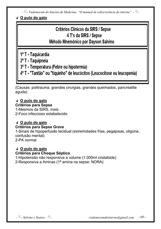 - - Vademecum do Interno de Medicina: “O manual de sobrevivência do interno” - -
- - Salvino e Soares - - -vademecumdointerno@gmail.com - 69 -
O pulo do gato
(Causas: politrauma, grandes cirurgias, grandes queimados, pancreatite
aguda)
O pulo do gato
Critérios para Sepse
1-Mesmos da SIRS, mais:
2-Foco infeccioso estabelecido
O pulo do gato
Critérios para Sepse Grave
1-Sinais de hipoperfusão tecidual (extremidades frias, pegajosas, oligúria,
confusão mental)
2-PA normal
O pulo do gato
Critérios para Choque Séptico
1-Hipotensão não responsiva a volume (1.000ml cristalóide)
2-Responsiva a Aminas (1ª amina na sepse: NORA)
 
