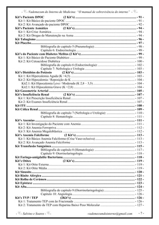 - - Vademecum do Interno de Medicina: “O manual de sobrevivência do interno” - -
- - Salvino e Soares - - -vademecumdointerno@gmail.com - 7 -
Kit’s Paciente DPOC (2 Kit’s) ............................................................................ - 91 -
Kit 1: Kit Básico do paciente DPOC ........................................................................................ - 91 -
Kit 2: Kit Avançado do paciente DPOC ................................................................................... - 92 -
Kit’s Paciente Asmático (2 Kit’s)............................................................................. - 94 -
Kit 1: Kit Crise Asmática.......................................................................................................... - 94 -
Kit 2: Kit Drogas de Manutenção na Asma.............................................................................. - 94 -
Kit Tabagismo ............................................................................................................................. - 96 -
Kit Placebo................................................................................................................................... - 97 -
Bibliografia do capítulo 5 (Pneumologia):.................................................... - 98 -
Capítulo 6: Endocrinologia........................................................................... - 99 -
Kit’s do Paciente com Diabetes Melitos (2 Kit’s)..................................................................... - 99 -
Kit 1: Kit Básico do Paciente Diabético ................................................................................... - 99 -
Kit 2: Kit Cetoacidose Diabética ............................................................................................ - 100 -
Bibliografia do capítulo 6 (Endocrinologia):.............................................. - 102 -
Capítulo 7: Nefrologia e Urologia .............................................................. - 103 -
Kit’s Distúbios do Potássio (2 Kit’s)............................................................................ - 103 -
Kit 1: Kit Hipercalemia Aguda (K >4,5) ................................................................................ - 103 -
Kit 2: Kit Hipocalemia / Reposição de K ............................................................................... - 104 -
Kit2.1: Kit Hipocalemia Leve / Moderada (K 2,8 – 3,5).................................................... - 104 -
Kit2.1: Kit Hipocalemia Grave (K <2,8) ............................................................................ - 104 -
Kit Gasometria Arterial ........................................................................................................... - 105 -
Kit’s Insuficiência Renal (2 Kit’s) .......................................................................... - 107 -
Kit 1: Kit Prescrição Insuficiência Renal................................................................................ - 107 -
Kit 2: Kit Exames Insuficiência Renal.................................................................................... - 107 -
Kit ITU....................................................................................................................................... - 108 -
Kit Cólica Renal ........................................................................................................................ - 109 -
Bibliografia do capítulo 7 (Nefrologia e Urologia): ................................... - 110 -
Capítulo 8: Hematologia............................................................................. - 111 -
Kit’s Anemias ............................................................................................................................ - 111 -
Kit 1: Kit Investigação do Paciente com Anemia................................................................... - 111 -
Kit 2: Kit Anemia Ferropriva.................................................................................................. - 112 -
Kit 3: Kit Anemia Megaloblástica .......................................................................................... - 112 -
Kit’s Anemia Falciforme (2 Kit’s) ......................................................................... - 113 -
Kit 1: Kit Básico Anemia Falciforme (Crise Vaso-oclusiva) ................................................. - 113 -
Kit 2: Kit Avançado Anemia Falciforme................................................................................ - 113 -
Kit Transfusão Sanguínea........................................................................................................ - 115 -
Bibliografia do capítulo 8 (Hematologia):.................................................. - 117 -
Capítulo 9: Otorrinolaringologia................................................................. - 118 -
Kit Faringo-amigdalite Bacteriana.......................................................................................... - 118 -
Kit’s Otites (2 Kit’s)........................................................................... - 119 -
Kit 1: Kit Otite Externa........................................................................................................... - 119 -
Kit 2: Kit Otite Média............................................................................................................. - 119 -
Kit Sinusite................................................................................................................................. - 120 -
Kit Rinite Alérgica .................................................................................................................... - 121 -
Kit Rolha de Cerúmen.............................................................................................................. - 122 -
Kit Epistaxe ............................................................................................................................... - 123 -
Kit Afta....................................................................................................................................... - 124 -
Bibliografia do capítulo 9 (Otorrinolaringologia):...................................... - 125 -
Capítulo 10: Angiologia.............................................................................. - 126 -
Kit’s TVP / TEP (2Kit’s) ............................................................................... - 126 -
Kit 1: Tratamento TEP com ão Fracionada ............................................................................ - 126 -
Kit 2: Tratamento da TEP com Heparina Baixo Peso Molecular........................................... - 127 -
 