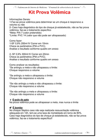 - - Vademecum do Interno de Medicina: “O manual de sobrevivência do interno” - -
- - Salvino e Soares - - -vademecumdointerno@gmail.com - 70 -
Kit Prova Volêmica
Informações Gerais:
1-Faz-se prova volêmica para determinar se um choque é responsivo a
volume ou não
2- Caso haja diagnóstico do tipo de choque já estabelecido, não se faz prova
volêmica, faz-se o tratamento específico
*Meta: PIA 7 (valor pretendido)
*Limite: PVC 14 (valor que não pode ser ultrapassado)
Como fazer:
1-SF 0,9% 200ml IV Correr em 10min
Checa os parâmetros (PIA e PVC).
Analise o resultado conforme quadro em anexo
2- SF 0,9% 300ml IV Correr em 20min
Checa os parâmetros (PIA e PVC).
Analise o resultado conforme quadro em anexo
Como analizar os resultados:
*Se antingiu a meta e não ultrapassou o limite:
Choque responsivo a volume
*Se antingiu a meta e ultrapassou o limite:
Choque não responsivo a volume
*Se não antingiu a meta e não ultrapassou o limite:
Choque não responsivo a volume
*Se não antingiu a meta e ultrapassou o limite:
Choque não responsivo a volume
O pulo do gato
Na prova volêmica pode se ultrapassar a meta, mas nunca o limite
É bomba
No choque Séptico caso não seja realizada ressuscitação volêmica
adequada em 12h, tem-se uma taxa de mortalidade em torno de 80%.
Caso haja diagnóstico do tipo de choque já estabelecido, não se faz prova
volêmica, faz-se o tratamento específico‼
 