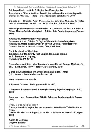 - - Vademecum do Interno de Medicina: “O manual de sobrevivência do interno” - -
- - Salvino e Soares - - -vademecumdointerno@gmail.com - 71 -
Bilbliografia do capítulo 3 (Urgência e Emergência):
Blackbook – Clínica Médica / Ênio Roberto Pietra Pedroso e Reynaldo
Gomes de Oliveira. --- Belo Horizonte: Blackbook Editora, 2007
Blackbook – Cirurgia / Andy Petroianu, Marcelo Eller Miranda, Reynaldo
Gomes de Oliveira. --- Belo Horizonte: Blackbook Editora, 2008
Manual prático de medicina intensiva / Coordenadores Milton Caldeira
Filho, Glauco Adrielo Westphal. – 5. Ed. – São Paulo: Segmento Farma,
2008
Rodrigues, Marco Antônio Gonçalves
Fundamentos em Clínica Cirúrgica / Marco Antônio Gonçalves
Rodrigues, Maria Isabel Davisson Tovlsn Correia, Paulo Roberto
Savassi Rocha. – Belo Horizonte: Coopmed, 2005
Cecil Textbook of Medicine
Translation of the twenty-first English language edition
W.B. Saunders Company,
Philadelphia, PA 19106
Emergências clínicas: abordagem prática – Herlon Saraiva Martins...[et
al.].-- 5. ed. ampl. e rev.-- Barueri, SP: Manole, 2010.
Curso de Atualização em Emergências Médicas - AMB
(http://www.universidademanole.com.br)
www.pneumoatual.com.br
Advanced Trauma Life Support (ATLS) 2010
Campanha Sobrevivendo à Sepse (Surviving Sepsis Campaign - SSC)
2008
American Heart Association. ACLS - Advance Cardiologic Life Suppor
2006
Pires, Marco Tulio Baccarini
Erazo, manual de urgências em pronto-socorro/Marco Tulio Baccarini
Pires,
Sizenando Vieira Starling – 8.ed. – Rio de Janeiro: Guanabara Koogan,
2006
Autor do Capítulo:
Dayson Salvino
 