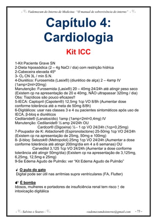 - - Vademecum do Interno de Medicina: “O manual de sobrevivência do interno” - -
- - Salvino e Soares - - -vademecumdointerno@gmail.com - 73 -
Capítulo 4:
Cardiologia
Kit ICC
1-Kit Paciente Grave SN
2-Dieta hipossódica (2 – 4g NaCl / dia) com restrição hídrica
2-Cabeceira elevada 45º
3- O2 CN 3L / min S.N.
4-Diurético: Furosemida (Lasix®) (diurético de alça) 2 – 4amp IV
(1amp=2ml=20mg)
Manutenção: Furosemida (Lasix®) 20 – 40mg 24/24h até atingir peso seco
(Existem cp na apresentação de 20 e 40mg, NÃO ultrapassar 320mg / dia)
Obs: Tiazídicos são pouco eficazes!!
5-IECA: Captopril (Capoten®) 12,5mg 1cp VO 8/8h (Aumentar dose
conforme tolerância até a meta de 50mg 8/8h)
6-Digitálicos: usar nas classes 3 e 4 ou pacientes sintomáticos após uso de
IECA, β-bloq e diuréticos
Cedilanide® (Lanatosídio) 1amp (1amp=2ml=0,4mg) IV
Manutenção: Cedilanide® ½ amp 24/24h OU
Cardcor® (Digoxina) ½ - 1 cp VO 24/24h (1cp=0,25mg)
7-Poupador de K: Aldactone® (Espironolactone) 25-50mg 1cp VO 24/24h
(Existem cp na apresentação de 25mg, 50mg e 100mg)
8- β-bloq: Selozok® (Metropolol) 25mg 1cp VO 24/24h (Aumentar a dose
conforme tolerância até atingir 200mg/dia em 4 a 6 semanas) OU
Carvedilol 3,125 1cp VO 24/24h (Aumentar a dose conforme
tolerância até atingir 50mg/dia) (Existem cp na apresentação de 3,125mg,
6,25mg, 12,5mg e 25mg)
9-Se Edema Agudo de Pulmão: ver “Kit Edema Agudo de Pulmão”
O pulo do gato
Digital pode ser útil nas arritmias supra ventriculares (FA, Flutter)
É bomba
Idosos, mulheres e portadores de insuficiência renal tem risco ↑ de
intoxicação digitálica
 