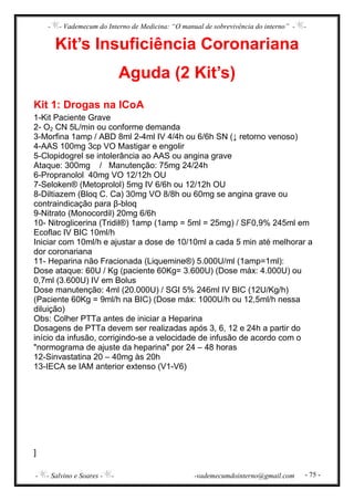 - - Vademecum do Interno de Medicina: “O manual de sobrevivência do interno” - -
- - Salvino e Soares - - -vademecumdointerno@gmail.com - 75 -
Kit’s Insuficiência Coronariana
Aguda (2 Kit’s)
Kit 1: Drogas na ICoA
1-Kit Paciente Grave
2- O2 CN 5L/min ou conforme demanda
3-Morfina 1amp / ABD 8ml 2-4ml IV 4/4h ou 6/6h SN (↓ retorno venoso)
4-AAS 100mg 3cp VO Mastigar e engolir
5-Clopidogrel se intolerância ao AAS ou angina grave
Ataque: 300mg / Manutenção: 75mg 24/24h
6-Propranolol 40mg VO 12/12h OU
7-Seloken® (Metoprolol) 5mg IV 6/6h ou 12/12h OU
8-Diltiazem (Bloq C. Ca) 30mg VO 8/8h ou 60mg se angina grave ou
contraindicação para β-bloq
9-Nitrato (Monocordil) 20mg 6/6h
10- Nitroglicerina (Tridil®) 1amp (1amp = 5ml = 25mg) / SF0,9% 245ml em
Ecoflac IV BIC 10ml/h
Iniciar com 10ml/h e ajustar a dose de 10/10ml a cada 5 min até melhorar a
dor coronariana
11- Heparina não Fracionada (Liquemine®) 5.000U/ml (1amp=1ml):
Dose ataque: 60U / Kg (paciente 60Kg= 3.600U) (Dose máx: 4.000U) ou
0,7ml (3.600U) IV em Bolus
Dose manutenção: 4ml (20.000U) / SGI 5% 246ml IV BIC (12U/Kg/h)
(Paciente 60Kg = 9ml/h na BIC) (Dose máx: 1000U/h ou 12,5ml/h nessa
diluição)
Obs: Colher PTTa antes de iniciar a Heparina
Dosagens de PTTa devem ser realizadas após 3, 6, 12 e 24h a partir do
início da infusão, corrigindo-se a velocidade de infusão de acordo com o
"normograma de ajuste da heparina" por 24 – 48 horas
12-Sinvastatina 20 – 40mg às 20h
13-IECA se IAM anterior extenso (V1-V6)
]
 