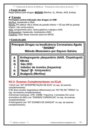 - - Vademecum do Interno de Medicina: “O manual de sobrevivência do interno” - -
- - Salvino e Soares - - -vademecumdointerno@gmail.com - 76 -
O pulo do gato
Regra Básica para drogas: MONAB (Morfina, O2, Nitrato, AAS, β-bloq)
É bomba
Principais contra-indicação das drogas no IAM:
Morfina: hipotensão e IRpA
Nitrato: PA sitólica <90 e infarto de parede inferior + VD (se IAM só parede
inferior, não contra-indica)
AAS: sangramento ativo, úlcera gástrica e alergia a AAS
β-bloqueador: hipotensão, bradicardia e BAV
Oxigênio: fazer doses menores dose em DPOC
O pulo do gato
Kit 2: Exames Complementares na ICoA
1-ECG (ver “KIT INTERPRETAÇÃO DE ECG” no cap. de exames
complementares)
2-Rx tórax (avaliar diagnósticos diferenciais) (ver “KIT RX DE TÓRAX” no
cap. de exames complementares)
3-Enzimas Cardíacas: CPK, CKMB, Troponina: 3 amostras OU curva
enzimática de 8/8h) (ver “ENZIMAS CARDÍACAS” no cap. de exames
complementares)
4-Hemograma (ver “KIT EXAMES DE SANGUE” no cap. de exames
complementares)
 