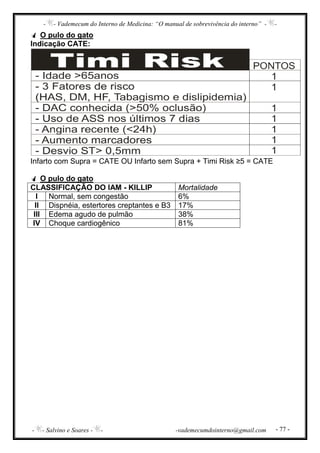 - - Vademecum do Interno de Medicina: “O manual de sobrevivência do interno” - -
- - Salvino e Soares - - -vademecumdointerno@gmail.com - 77 -
O pulo do gato
Indicação CATE:
Infarto com Supra = CATE OU Infarto sem Supra + Timi Risk ≥5 = CATE
O pulo do gato
CLASSIFICAÇÃO DO IAM - KILLIP Mortalidade
I Normal, sem congestão 6%
II Dispnéia, estertores creptantes e B3 17%
III Edema agudo de pulmão 38%
IV Choque cardiogênico 81%
 