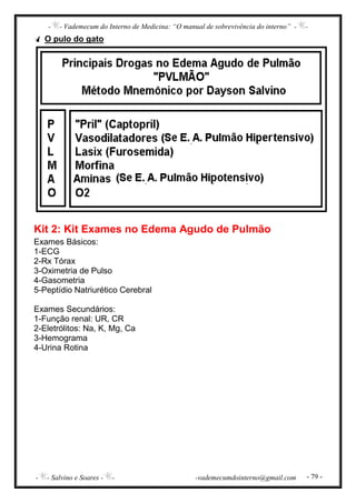 - - Vademecum do Interno de Medicina: “O manual de sobrevivência do interno” - -
- - Salvino e Soares - - -vademecumdointerno@gmail.com - 79 -
O pulo do gato
Kit 2: Kit Exames no Edema Agudo de Pulmão
Exames Básicos:
1-ECG
2-Rx Tórax
3-Oximetria de Pulso
4-Gasometria
5-Peptídio Natriurético Cerebral
Exames Secundários:
1-Função renal: UR, CR
2-Eletrólitos: Na, K, Mg, Ca
3-Hemograma
4-Urina Rotina
 