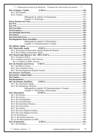 - - Vademecum do Interno de Medicina: “O manual de sobrevivência do interno” - -
- - Salvino e Soares - - -vademecumdointerno@gmail.com - 8 -
Kit’s Erisipela / Celulite (2 Kit’s) ......................................................................... - 130 -
Kit 1: Kit Erisipela.................................................................................................................. - 130 -
Kit 2: Celulite:......................................................................................................................... - 130 -
Bibliografia do capítulo 10 (Angiologia):................................................... - 131 -
Capítulo 11: Neurologia.............................................................................. - 132 -
Kit do Paciente em Coma ......................................................................................................... - 132 -
Kit TCE...................................................................................................................................... - 134 -
Kit AVE...................................................................................................................................... - 136 -
Kit Convulsão............................................................................................................................ - 137 -
Kit Enxaqueca ........................................................................................................................... - 138 -
Kit Meningite Bacteriana......................................................................................................... - 139 -
Kit Soluços ................................................................................................................................. - 140 -
Kit Neurocisticercose................................................................................................................ - 141 -
Kit Diagnóstico Morte Encefálica............................................................................................ - 142 -
Bibliografia do capítulo 11 (Neurologia):................................................... - 143 -
Capítulo 12: Gatroenterologia e Cirurgia.................................................... - 144 -
Kit Abdome Agudo ................................................................................................................... - 144 -
Kit’s Pancreatite Aguda (2 Kit’s) .......................................................................... - 145 -
Kit 1: Kit Exames na Pancreatite Aguda (lembrar do Hanson) .............................................. - 145 -
Kit 2: Kit Conduta na Pancreatite Aguda................................................................................ - 145 -
Kit’s Hemorragia Digestiva Alta - HDA (3 Kit’s).................................................................. - 147 -
Kit 1: Exames na H.D.A. ........................................................................................................ - 147 -
Kit 2: Condutas na H.D.A. Não Varicosa............................................................................... - 147 -
Kit 3: Condutas na HDA varicosa....................................................................................... - 148 -
Kit’s do Paciente com Cirrose (3 Kit’s) ........................................................................... - 150 -
Kit 1: Kit Básico Cirrose......................................................................................................... - 150 -
Kit 2: Kit Avançado Cirrose ................................................................................................... - 150 -
Kit 3: Kit Investigação do Paciente Ascítico .......................................................................... - 150 -
Kit Abscesso / Furúnculo.......................................................................................................... - 152 -
Kit Gastrite / Epigastralgia...................................................................................................... - 153 -
Kit Vômitos................................................................................................................................ - 154 -
Kit Queimaduras....................................................................................................................... - 155 -
Kit’s do Paciente Alcoólatra (2 Kit’s) .......................................................................... - 156 -
Kit 1: Kit Alcoolismo Agudo.................................................................................................. - 156 -
Kit 2: Kit Abstinência Alcoólica............................................................................................. - 156 -
Bibliografia do capítulo 12 (Gatroenterologia e Cirurgia): ........................ - 157 -
Capítulo 13: Infectologia e Parasitologia.................................................... - 158 -
Kit’s Metazoários (12 Kit’s).......................................................................... - 158 -
Kit 1: Kit Necator.................................................................................................................... - 158 -
Kit 2: Kit Ascaris .................................................................................................................... - 158 -
Kit 3: Kit Estrongilóides ......................................................................................................... - 158 -
Kit 4: Kit Ancilostomíase ....................................................................................................... - 158 -
Kit 5: Kit Enteróbios (Oxiúrus) .............................................................................................. - 159 -
Kit 6: Kit Tricocéfalos ............................................................................................................ - 159 -
Kit 7: Kit Teníase.................................................................................................................... - 159 -
Kit 8: Kit Larva Migrans Cutânea........................................................................................... - 159 -
Kit 9: Kit Larva Migrans Visceral .......................................................................................... - 159 -
Kit 10: Kit Filariose ................................................................................................................ - 159 -
Kit 11: Kit Neurocisticercose.................................................................................................. - 160 -
Kit 12: Kit Microsporíase na AIDS ........................................................................................ - 160 -
Kit’s Protozoários (2 Kit’s) ......................................................................... - 161 -
Kit 1: Kit Giardíase................................................................................................................. - 161 -
 