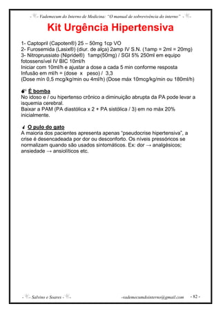 - - Vademecum do Interno de Medicina: “O manual de sobrevivência do interno” - -
- - Salvino e Soares - - -vademecumdointerno@gmail.com - 82 -
Kit Urgência Hipertensiva
1- Captopril (Capoten®) 25 – 50mg 1cp VO
2- Furosemida (Lasix®) (diur. de alça) 2amp IV S.N. (1amp = 2ml = 20mg)
3- Nitroprussiato (Nipride®) 1amp(50mg) / SGI 5% 250ml em equipo
fotossensível IV BIC 10ml/h
Iniciar com 10ml/h e ajustar a dose a cada 5 min conforme resposta
Infusão em ml/h = (dose x peso) / 3,3
(Dose mín 0,5 mcg/kg/min ou 4ml/h) (Dose máx 10mcg/kg/min ou 180ml/h)
É bomba
No idoso e / ou hipertenso crônico a diminuição abrupta da PA pode levar a
isquemia cerebral.
Baixar a PAM (PA diastólica x 2 + PA sistólica / 3) em no máx 20%
inicialmente.
O pulo do gato
A maioria dos pacientes apresenta apenas “pseudocrise hipertensiva”, a
crise é desencadeada por dor ou desconforto. Os níveis pressóricos se
normalizam quando são usados sintomáticos. Ex: dor → analgésicos;
ansiedade → ansiolíticos etc.
 