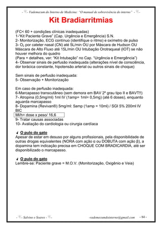 - - Vademecum do Interno de Medicina: “O manual de sobrevivência do interno” - -
- - Salvino e Soares - - -vademecumdointerno@gmail.com - 84 -
Kit Bradiarritmias
(FC< 60 + condições clínicas inadequadas)
1-“Kit Paciente Grave” (Cap. Urgência e Emergência) S.N.
2- Monitorização, ECG contínuo (identifique o ritmo) e oxímetro de pulso
3- O2 por cateter nasal (CN) até 5L/min OU por Máscara de Hudson OU
Máscara de Alto Fluxo até 15L/min OU Intubação Orotraqueal (IOT) se não
houver melhora do quadro
(Para + detalhes, ver: “Kit Intubação” no Cap. “Urgência e Emergência”)
4- Observar sinais de perfusão inadequada (alterações nível de consciência,
dor torácica constante, hipotensão arterial ou outros sinais de choque)
Sem sinais de perfusão inadequada:
5- Observação + Monitorização
Em caso de perfusão inadequada:
6-Marcapasso transcutâneo (sem demora em BAV 2º grau tipo II e BAVT!!)
7- Atropina (0,5mg/ml) 1ml IV (1amp= 1ml= 0,5mg) (até 6 doses), enquanto
aguarda marcapasso
8- Dopamina (Revivan®) 5mg/ml: 5amp (1amp = 10ml) / SGI 5% 200ml IV
BIC
Ml/h= dose x peso/ 16,6
9- Tratar causas associadas
10- Avaliação do cardiologia ou cirurgia cardíaca
O pulo do gato
Apesar de estar em desuso por alguns profissionais, pela disponibilidade de
outras drogas equivalentes (NORA com ação α ou DOBUTA com ação β), a
dopamina tem indicação precisa em CHOQUE COM BRADICARDIA, até ser
disponibilizado o marcapasso.
O pulo do gato
Lembre-se: Paciente grave = M.O.V. (Monitorização, Oxigênio e Veia)
 