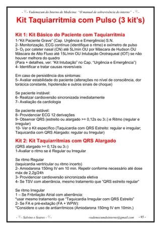 - - Vademecum do Interno de Medicina: “O manual de sobrevivência do interno” - -
- - Salvino e Soares - - -vademecumdointerno@gmail.com - 85 -
Kit Taquiarritmia com Pulso (3 kit’s)
Kit 1: Kit Básico do Paciente com Taquiarritmia
1-“Kit Paciente Grave” (Cap. Urgência e Emergência) S.N.
2- Monitorização, ECG contínuo (identifique o ritmo) e oxímetro de pulso
3- O2 por cateter nasal (CN) até 5L/min OU por Máscara de Hudson OU
Máscara de Alto Fluxo até 15L/min OU Intubação Orotraqueal (IOT) se não
houver melhora do quadro
(Para + detalhes, ver: “Kit Intubação” no Cap. “Urgência e Emergência”)
4- Identificar e tratar causas reversíveis
Em caso de persistência dos sintomas:
5- Avaliar estabilidade do paciente (alterações no nível de consciência, dor
torácica constante, hipotensão e outros sinais de choque)
Se paciente instável:
6- Realizar cardioversão sincronizada imediatamente
7- Avaliação da cardiologia
Se paciente estável:
8- Providenciar ECG 12 derivações
9- Observar QRS (estreito ou alargado >= 0,12s ou 3□) e Ritmo (regular e
irregular)
10- Ver o Kit específico (Taquicardia com QRS Estreito: regular e irregular;
Taquicardia com QRS Alargado: regular ou Irregular)
Kit 2: Kit Taquiarritmias com QRS Alargado
(QRS alargado >= 0,12s ou 3□)
1-Avaliar o ritmo se é Regular ou Irregular
Se ritmo Regular
(taquicardia ventricular ou ritmo incerto)
2- Amiodarona 150mg IV em 10 min. Repetir conforme necessário até dose
máx de 2,2g/24h
3- Providenciar cardioversão sincronizada eletiva
4- Se TSV com aberrância, mesmo tratamento que “QRS estreito regular”
Se ritmo Irregular
1 – Se Fribrilação Atrial com aberrância:
*usar mesmo tratamento que “Taquicardia Irregular com QRS Estreito”
2- Se FA e pré-exitação (FA + WPW):
*Considere o uso de antiarrítmicos (Amiodarona 150mg IV em 10min.)
 