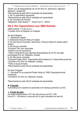 - - Vademecum do Interno de Medicina: “O manual de sobrevivência do interno” - -
- - Salvino e Soares - - -vademecumdointerno@gmail.com - 86 -
*Evitar uso de bloqueadores do nó AV (Por ex: adenosina, digoxina,
diltiazem, verapamil)
*Recomenda-se pelo ACLS avaliação de especialista
3- Se TV polimórfica recorrente:
*Recomenda-se pelo ACLS avaliação de especialista
4- Se Torsades de Pointes:
*Magnésio: dose ataque 1 – 2mg IV em 5 – 60min
Kit 3: Kit Taquiarritmia com QRS Estreito
(QRS estreito < 0,12s ou 3□)
1-Avaliar ritmo se Regular ou Irregular
Se ritmo Regular
1 – Manobras Vagais
2- Adenosina 6mg em Bolus IV rápido
3- Se não houver reversão: Adenosina 12mg em Bolus IV rápido (até 2
doses)
4- Se houver reversão:
*Provável TSV com reentrada
*Observe se há recorrência
*Trate a recorrência com agentes bloqueadores do nó AV de ação
prolongada (Por ex: Diltiazem, β-bloq)
5- Se não houer reversão:
*Provável Flutter Atrial, Taquicardia atrial ectópica ou Taquicardia juncional
*Controle a FC (Por ex: diltiazem, β-bloq)
*Trate a causa de base
*Recomenda-se pelo ACLS avaliação de especialista
Se ritmo Irregular
1 – Provável FA ou possível Flutter Atrial ou TAM (Taquicardia atrial
multifocal)
*Controle a FC (Por ex: diltiazem, β-bloq)
*Recomenda-se pelo ACLS avaliação de especialista
É bomba
Use β-bloq com cautela em pacientes com doença pulmonar ou ICC.
O pulo do gato
Os sinais relacionados a FC não são comuns se FC <150.
Uma FC > 150 eleva o consumo de O2 pelo miocárdio em até 4X.
 