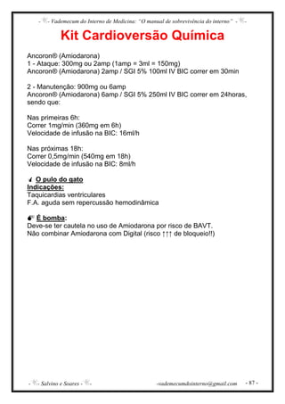 - - Vademecum do Interno de Medicina: “O manual de sobrevivência do interno” - -
- - Salvino e Soares - - -vademecumdointerno@gmail.com - 87 -
Kit Cardioversão Química
Ancoron® (Amiodarona)
1 - Ataque: 300mg ou 2amp (1amp = 3ml = 150mg)
Ancoron® (Amiodarona) 2amp / SGI 5% 100ml IV BIC correr em 30min
2 - Manutenção: 900mg ou 6amp
Ancoron® (Amiodarona) 6amp / SGI 5% 250ml IV BIC correr em 24horas,
sendo que:
Nas primeiras 6h:
Correr 1mg/min (360mg em 6h)
Velocidade de infusão na BIC: 16ml/h
Nas próximas 18h:
Correr 0,5mg/min (540mg em 18h)
Velocidade de infusão na BIC: 8ml/h
O pulo do gato
Indicações:
Taquicardias ventriculares
F.A. aguda sem repercussão hemodinâmica
É bomba:
Deve-se ter cautela no uso de Amiodarona por risco de BAVT.
Não combinar Amiodarona com Digital (risco ↑↑↑ de bloqueio!!)
 