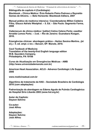 - - Vademecum do Interno de Medicina: “O manual de sobrevivência do interno” - -
- - Salvino e Soares - - -vademecumdointerno@gmail.com - 88 -
Bibliografia do capítulo 4 (Cardiologia):
Blackbook – Clínica Médica / Ênio Roberto Pietra Pedroso e Reynaldo
Gomes de Oliveira. --- Belo Horizonte: Blackbook Editora, 2007
Manual prático de medicina intensiva / Coordenadores Milton Caldeira
Filho, Glauco Adrielo Westphal. – 5. Ed. – São Paulo: Segmento Farma,
2008
Vademecum de clínica médica / [editor] Celmo Celeno Porto; coeditor
Arnaldo Lemos Porto. – 3.ed. – Rio de Janeiro: Guanabara Koogan,
2010.
Emergências clínicas: abordagem prática – Herlon Saraiva Martins...[et
al.].-- 5. ed. ampl. e rev.-- Barueri, SP: Manole, 2010.
Cecil Textbook of Medicine
Translation of the twenty-first English language edition
W.B. Saunders Company,
Philadelphia, PA 19106
Curso de Atualização em Emergências Médicas - AMB
(http://www.universidademanole.com.br)
American Heart Association. ACLS - Advance Cardiologic Life Suppor
2006
www.medicinaatual.com.br
Algorítimo de tratamento da HAS – Sociedade Brasileira de Cardiologia
2010 (com adaptações)
Padronização da abordagem no Edema Agudo de Pulmão Cardiogênico
do Hospital Sírio Libanês 2003 (www.hsl.org.br)
Autor do Capítulo:
Dayson Salvino
Co-autor:
José Alfreu
Adaptações:
Dayson Salvino
José Alfreu
 