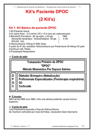 - - Vademecum do Interno de Medicina: “O manual de sobrevivência do interno” - -
- - Salvino e Soares - - -vademecumdointerno@gmail.com - 91 -
Kit’s Paciente DPOC
(2 Kit’s)
Kit 1: Kit Básico do paciente DPOC
1-Kit Paciente Grave
2-O2 baixo fluxo - 2-3 ml/min CN ( >3 é risco de carbonarcose)
3-Berotec® (Fenoterol - β2 ag ação ↓) 20 gts NBZ
Atrovent® (Ipratrópio - Anticolinérgico) 40 gts 4 /4h
SF0,9% 5ml
4-Hidrocortisona 100mg IV 8/8h 3dias
A partir do 4º dia: substituir Hidrocortisona por Predinisona 20-40mg VO pela
manhã por até 14dias
5-Fisioterapia Respiratória
O pulo do gato
É bomba
NÃO se faz NBZ com ABD, irrita vias aéreas podendo causar bronco-
espasmo
O pulo do gato
1mg Prednisona equivale a 5mg de Hidrocortisona
Se mantiver corticoide por mais de14dias, necessário fazer desmame
 