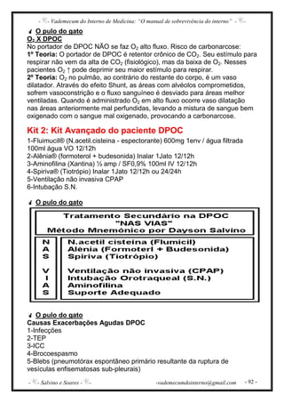 - - Vademecum do Interno de Medicina: “O manual de sobrevivência do interno” - -
- - Salvino e Soares - - -vademecumdointerno@gmail.com - 92 -
O pulo do gato
O2 X DPOC
No portador de DPOC NÃO se faz O2 alto fluxo. Risco de carbonarcose:
1º Teoria: O portador de DPOC é retentor crônico de CO2. Seu estímulo para
respirar não vem da alta de CO2 (fisiológico), mas da baixa de O2. Nesses
pacientes O2 ↑ pode deprimir seu maior estímulo para respirar.
2º Teoria: O2 no pulmão, ao contrário do restante do corpo, é um vaso
dilatador. Através do efeito Shunt, as áreas com alvéolos comprometidos,
sofrem vasoconstrição e o fluxo sanguíneo é desviado para áreas melhor
ventiladas. Quando é administrado O2 em alto fluxo ocorre vaso dilatação
nas áreas anteriormente mal perfundidas, levando a mistura de sangue bem
oxigenado com o sangue mal oxigenado, provocando a carbonarcose.
Kit 2: Kit Avançado do paciente DPOC
1-Fluimucil® (N.acetil.cisteina - espectorante) 600mg 1env / água filtrada
100ml água VO 12/12h
2-Alênia® (formoterol + budesonida) Inalar 1Jato 12/12h
3-Aminofilina (Xantina) ½ amp / SF0,9% 100ml IV 12/12h
4-Spiriva® (Tiotrópio) Inalar 1Jato 12/12h ou 24/24h
5-Ventilação não invasiva CPAP
6-Intubação S.N.
O pulo do gato
O pulo do gato
Causas Exacerbações Agudas DPOC
1-Infecções
2-TEP
3-ICC
4-Brocoespasmo
5-Blebs (pneumotórax espontâneo primário resultante da ruptura de
vesículas enfisematosas sub-pleurais)
 