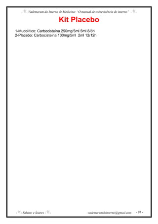 - - Vademecum do Interno de Medicina: “O manual de sobrevivência do interno” - -
- - Salvino e Soares - - -vademecumdointerno@gmail.com - 97 -
Kit Placebo
1-Mucolítico: Carbocisteina 250mg/5ml 5ml 8/8h
2-Placebo: Carbocisteina 100mg/5ml 2ml 12/12h
 