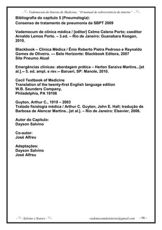 - - Vademecum do Interno de Medicina: “O manual de sobrevivência do interno” - -
- - Salvino e Soares - - -vademecumdointerno@gmail.com - 98 -
Bibliografia do capítulo 5 (Pneumologia):
Consenso de tratamento de pneumonia da SBPT 2009
Vademecum de clínica médica / [editor] Celmo Celeno Porto; coeditor
Arnaldo Lemos Porto. – 3.ed. – Rio de Janeiro: Guanabara Koogan,
2010.
Blackbook – Clínica Médica / Ênio Roberto Pietra Pedroso e Reynaldo
Gomes de Oliveira. --- Belo Horizonte: Blackbook Editora, 2007
Site Pneumo Atual
Emergências clínicas: abordagem prática – Herlon Saraiva Martins...[et
al.].-- 5. ed. ampl. e rev.-- Barueri, SP: Manole, 2010.
Cecil Textbook of Medicine
Translation of the twenty-first English language edition
W.B. Saunders Company,
Philadelphia, PA 19106
Guyton, Arthur C., 1919 – 2003
Tratado fisiologia médica / Arthur C. Guyton, John E. Hall; tradução de
Barbosa de Alencar Martins...[et al.]. – Rio de Janeiro: Elsevier, 2006.
Autor do Capítulo:
Dayson Salvino
Co-autor:
José Alfreu
Adaptações:
Dayson Salvino
José Alfreu
 
