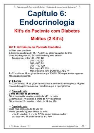 - - Vademecum do Interno de Medicina: “O manual de sobrevivência do interno” - -
- - Salvino e Soares - - -vademecumdointerno@gmail.com - 99 -
Capítulo 6:
Endocrinologia
Kit’s do Paciente com Diabetes
Melitos (2 Kit’s)
Kit 1: Kit Básico do Paciente Diabético
1-Dieta para diabético
2-Glicemia capilar às 6, 11, 17 e 22h ou glicemia capilar de 6/6h
3-Insulina Regular (IR) SC conforme esquema abaixo:
Se glicemia: entre 180 – 250 4U
251 – 300 6U
301 – 350 8U
351 – 400 10U
Maior que 400 12U
Menor que 60 40ml SGH 50% / ABD IV
Às 22h só fazer IR se glicemia maior que 250 2U SC se paciente magro ou
4U se paciente gordo.
É bomba
Às 22h só se faz IR se glicemia muito alta e a correção é com pouca IR, pelo
risco de hipoglicemia noturna, mais lesiva que a hiperglicemia.
O pulo do gato
Como analisar as glicemias:
Glicemia das 6h: analisa o efeito da NPH da noite
Glicemia das 17h: analisa o efeito da NPH da manhã
Glicemia das 22h: analisa o efeito da IR das 18h
O pulo do gato
Caso haja necessidade de uso IR:
No dia posterior ajustar a dose da NPH:
U de IR usadas / 3 = U de NPH a serem acrescentadas
Ex: usou 10U IR: acrescenta-se 3 U NPH
 