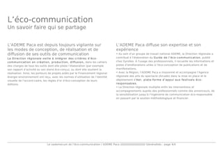 Le vademecum de l’éco-communication / ADEME Paca //////////////////////////// Généralités - page 4/4
L’éco-communication
Un savoir faire qui se partage
L’ADEME Paca est depuis toujours vigilante sur
les modes de conception, de réalisation et de
diffusion de ses outils de communication
La Direction régionale veille à intégrer des critères d’éco-
communication en création, production, diffusion, dans les cahiers
des charges de tous les outils dont elle pilote l’élaboration (par exemple
son rapport d’activité ou son stand éco-conçu), ou dont elle soutient la
réalisation. Ainsi, les porteurs de projets aidés par le Financement régional
énergie environnement ont reçu, avec les normes d’utilisation de l’identité
visuelle de l’accord-cadre, les règles d’or d’éco-conception de leurs
éditions.
L’ADEME Paca diffuse son expertise et son
expérience
• Au sein d'un groupe de travail national ADEME, la Direction régionale a
contribué à l'élaboration du Guide de l’éco-communication, publié
chez Eyrolles. À l'usage des professionnels, il recueille les informations et
pistes d'améliorations utiles à l'éco-conception de publications et de
manifestations.
• Avec la Région, l’ADEME Paca a missionné et accompagne l’Agence
régionale des arts du spectacle (Arcade) dans la mise en place et le
déploiement d’Aer, plate-forme d’appui aux festivals éco-
responsables.
• La Direction régionale multiplie enfin les interventions et
accompagnements auprès des professionnels comme des annonceurs, de
la sensibilisation jusqu’à l’ingénierie de communication éco-responsable
en passant par le soutien méthodologique et financier.
 