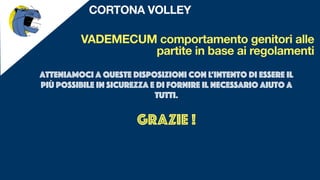 VADEMECUM comportamento genitori alle
partite in base ai regolamenti
CORTONA VOLLEY
Atteniamoci a queste disposizioni con l’intento di essere il
più possibile in sicurezza e di fornire il necessario aiuto a
tutti.
GRAZIE !
 