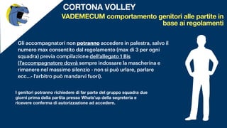 Gli accompagnatori non potranno accedere in palestra, salvo il
numero max consentito dal regolamento (max di 3 per ogni
squadra) previa compilazione dell’allegato 1 Bis
(l’accompagnatore dovrà sempre indossare la mascherina e
rimanere nel massimo silenzio - non si può urlare, parlare
ecc…- l’arbitro può mandarvi fuori).
VADEMECUM comportamento genitori alle partite in
base ai regolamenti
CORTONA VOLLEY
I genitori potranno richiedere di far parte del gruppo squadra due
giorni prima della partita presso Whats’up della segreteria e
ricevere conferma di autorizzazione ad accedere.
I genitori in comune accordo faranno emergere tra
loro i 3 accompagnatori che potranno accedere,
compilando l’allegato 1bis (intestato alla società
di appartenenza) in palestra.
 