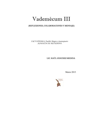 Vademécum III
(REFLEXIONES, COLABORACIONES Y MENSAJE)
LIC. RAÚL SÁNCHEZ MEDINA
SALVATIERRA, Pueblo Mágico, Guanajuato
ALMACÉN DE RECUERDOS
Marzo 2015
 