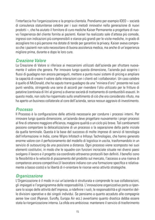l'interfaccia fra l'organizzazione e la propria clientela. Prendiamo per esempio IDEO – società
di consulenza statunitense celebre per i suoi metodi innovativi nella generazione di nuovi
prodotti –, che ha aiutato il fornitore di cure mediche Kaiser Permanente a progettare di nuo-
vo l'esperienza del cliente fornita ai pazienti. Kaiser ha realizzato sale d’attesa più comode,
ingressi con indicazioni più comprensibili e stanze più grandi per le visite mediche, in grado di
accogliere tre o più persone ma dotate di tende per garantire la privacy. Kaiser aveva compre-
so che i pazienti non solo necessitano di buona assistenza medica, ma anche di un’esperienza
migliore prima, durante e dopo le loro cure.

Creazione Valore
La Creazione di Valore si riferisce ai meccanismi utilizzati dall'azienda per sfruttare nuova-
mente il valore che genera. Per innovare lungo questa dimensione, l'azienda può scoprire i
flussi di guadagno non ancora perseguiti, mettere a punto nuovi sistemi di pricing e ampliare
la capacità di creare il valore dalle interazioni con i clienti ed i collaboratori. Un caso celebre
è quello di McDonald, che ha saputo trarre guadagno da una “miniera d’oro” presente nei suoi
punti vendita, stringendo una serie di accordi per rivendere l’olio utilizzato per le fritture di
patatine (centinaia di litri al giorno) a diverse società di trattamento di combustibili esausti. In
questo modo, non solo ha risparmiato sullo smaltimento di ciò che era considerato rifiuto, ma
ha aperto un business collaterale al core dell’azienda, senza nessun aggravio di investimento.

Processo
Il Processo è la configurazione delle attività necessarie per condurre i processi interni. Per
innovare lungo questa dimensione, un'azienda deve progettare nuovamente i propri processi
al fine di ottenere maggiore efficienza, maggiore qualità o un ciclo più breve. Tali cambiamenti
possono comportare la delocalizzazione di un processo o la separazione della parte iniziale
da quella terminale. Questa è la base del successo di molte imprese di servizi di tecnologia
dell'informazione in India, come Wipro Infotech e Infosys Technologies, che hanno generato
enorme valore con il perfezionamento del modello di logistica in uscita, trasformandolo in un
servizio di outsourcing da una posizione a distanza. Ogni processo viene scomposto nei suoi
elementi costitutivi, in modo che le squadre con funzioni incrociate situate nei diversi paesi
svolgano il lavoro e il progetto sia coordinato attraverso protocolli ben definiti. I benefici sono
la flessibilità e la velocità di piazzamento del prodotto sul mercato, l’accesso a una riserva di
competenze ancora competitiva (il lavoratore indiano con una formazione specifica e relativa-
mente a basso costo) e la libertà di ri-orientare le risorse verso attività strategiche.

Organizzazione
L'Organizzazione è il modo in cui un'azienda è strutturata e comprende le sue collaborazioni,
gli impiegati e l’organigramma delle responsabilità. L'innovazione organizzativa porta a ripen-
sare lo scopo delle attività dell’impresa, a ridefinire i ruoli, le responsabilità e gli incentivi del-
le divisioni operative e dei singoli individui. Se pensiamo a quanto accaduto alle compagnie
aeree low cost (Ryanair, Eurofly, Europa Air ecc.) avvertiamo quanto drastica debba essere
stata la riorganizzazione interna. La sfida era ambiziosa: mantenere il servizio di trasferimento

                                                  15
 