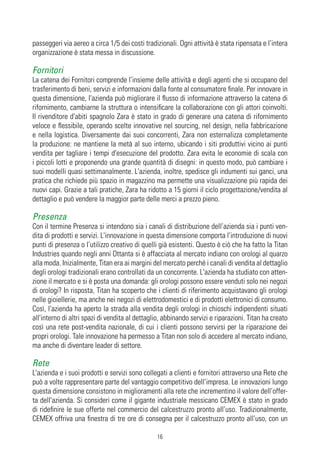 passeggeri via aereo a circa 1/5 dei costi tradizionali. Ogni attività è stata ripensata e l’intera
organizzazione è stata messa in discussione.

Fornitori
La catena dei Fornitori comprende l’insieme delle attività e degli agenti che si occupano del
trasferimento di beni, servizi e informazioni dalla fonte al consumatore finale. Per innovare in
questa dimensione, l'azienda può migliorare il flusso di informazione attraverso la catena di
rifornimento, cambiarne la struttura o intensificare la collaborazione con gli attori coinvolti.
Il rivenditore d'abiti spagnolo Zara è stato in grado di generare una catena di rifornimento
veloce e flessibile, operando scelte innovative nel sourcing, nel design, nella fabbricazione
e nella logistica. Diversamente dai suoi concorrenti, Zara non esternalizza completamente
la produzione: ne mantiene la metà al suo interno, ubicando i siti produttivi vicino ai punti
vendita per tagliare i tempi d'esecuzione del prodotto. Zara evita le economie di scala con
i piccoli lotti e proponendo una grande quantità di disegni: in questo modo, può cambiare i
suoi modelli quasi settimanalmente. L'azienda, inoltre, spedisce gli indumenti sui ganci, una
pratica che richiede più spazio in magazzino ma permette una visualizzazione più rapida dei
nuovi capi. Grazie a tali pratiche, Zara ha ridotto a 15 giorni il ciclo progettazione/vendita al
dettaglio e può vendere la maggior parte delle merci a prezzo pieno.

Presenza
Con il termine Presenza si intendono sia i canali di distribuzione dell’azienda sia i punti ven-
dita di prodotti e servizi. L'innovazione in questa dimensione comporta l’introduzione di nuovi
punti di presenza o l’utilizzo creativo di quelli già esistenti. Questo è ciò che ha fatto la Titan
Industries quando negli anni Ottanta si è affacciata al mercato indiano con orologi al quarzo
alla moda. Inizialmente, Titan era ai margini del mercato perché i canali di vendita al dettaglio
degli orologi tradizionali erano controllati da un concorrente. L'azienda ha studiato con atten-
zione il mercato e si è posta una domanda: gli orologi possono essere venduti solo nei negozi
di orologi? In risposta, Titan ha scoperto che i clienti di riferimento acquistavano gli orologi
nelle gioiellerie, ma anche nei negozi di elettrodomestici e di prodotti elettronici di consumo.
Così, l'azienda ha aperto la strada alla vendita degli orologi in chioschi indipendenti situati
all'interno di altri spazi di vendita al dettaglio, abbinando servizi e riparazioni. Titan ha creato
così una rete post-vendita nazionale, di cui i clienti possono servirsi per la riparazione dei
propri orologi. Tale innovazione ha permesso a Titan non solo di accedere al mercato indiano,
ma anche di diventare leader di settore.

Rete
L'azienda e i suoi prodotti e servizi sono collegati a clienti e fornitori attraverso una Rete che
può a volte rappresentare parte del vantaggio competitivo dell’impresa. Le innovazioni lungo
questa dimensione consistono in miglioramenti alla rete che incrementino il valore dell’offer-
ta dell'azienda. Si consideri come il gigante industriale messicano CEMEX è stato in grado
di ridefinire le sue offerte nel commercio del calcestruzzo pronto all’uso. Tradizionalmente,
CEMEX offriva una finestra di tre ore di consegna per il calcestruzzo pronto all’uso, con un

                                                16
 