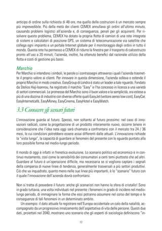 anticipo di ordine sulla richiesta di 48 ore, ma quello delle costruzioni è un mercato sempre
più imprevedibile. Più della metà dei clienti CEMEX annullava gli ordini all'ultimo minuto,
causando problemi logistici all'azienda e, di conseguenza, penali per gli acquirenti. Per ri-
solvere questo problema, CEMEX ha dotato la propria flotta di camion di una rete integrata
di sistemi e calcolatori di posizione GPS, un sistema di telecomunicazione via satellite che
collega ogni impianto e un portale Internet globale per il monitoraggio degli ordini in tutto il
mondo. Questa rete ha permesso a CEMEX di ridurre la finestra per il trasporto di calcestruzzo
pronto all’uso a 20 minuti; l'azienda, inoltre, ha ottenuto benefici dal razionale utilizzo della
flotta e costi di gestione più bassi.

Marchio
Per Marchio si intendono i simboli, le parole o i contrassegni attraverso i quali l'azienda trasmet-
te il proprio valore ai clienti. Per innovare in questa dimensione, l'azienda solleva o estende il
proprio Marchio in modo creativo. EasyGroup di Londra è stato un leader a tale riguardo. Fondato
da Stelios Haji-Ioannou, ha registrato il marchio “Easy” e l’ha concesso in licenza a una varietà
di settori commerciali. Le promesse del Marchio sono il buon valore e la semplicità, ora estese a
più di una dozzina di industrie con diverse offerte quali EasyJet (vettore aereo low cost), EasyCar,
EasyInternetcafé, EasyMoney, EasyCinema, EasyHotel e EasyWatch.

3.3 Conoscere gli scenari futuri
L’innovazione guarda al futuro. Spesso, non soltanto al futuro prossimo: nel caso di inno-
vazioni radicali, come la progettazione di un prodotto interamente nuovo, occorre tenere in
considerazione che l’idea nata oggi sarà chiamata a confrontarsi con il mercato tra 24 / 36
mesi, le cui condizioni potrebbero essere assai differenti dalle attuali. L’innovazione richiede
la “vista lunga”, la capacità di guardare ai fenomeni del presente con lo sguardo puntato alla
loro possibile forma nel medio-lungo periodo.

Il mondo di oggi è infatti in frenetica evoluzione. Lo scenario politico ed economico è in con-
tinuo mutamento, così come la sensibilità dei consumatori a certi temi piuttosto che ad altri.
Guardare al futuro è un’operazione difficile, ma necessaria se si vogliono captare i segnali
della comparsa di nuove linee di tendenza, generalmente trasversali a più settori produttivi.
Ciò che va inquadrato, quanto meno nelle sue linee più importanti, è lo “scenario” futuro con
il quale l’innovazione dell’azienda dovrà confrontarsi.

Non si tratta di prevedere il futuro: anche gli scenaristi non hanno la sfera di cristallo! Sono
in grado tuttavia, una volta individuati nel presente i fenomeni in grado di incidere nel medio-
lungo periodo, di immaginare la forma che essi potranno assumere nel corso del tempo e le
conseguenze di tali fenomeni in un determinato ambito.
    Un esempio: il dato attuale fa registrare nell’Europa occidentale un calo della natalità, ac-
compagnato da un progressivo innalzamento dell’aspettativa di vita delle persone. Questi due
dati, proiettati nel 2040, mostrano uno scenario che gli esperti di sociologia definiscono “in-

                                                17
 