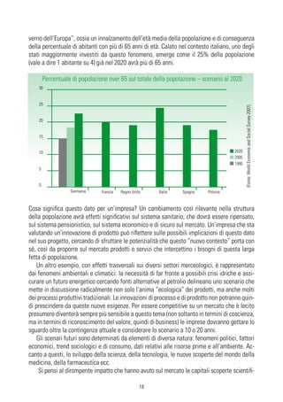 verno dell’Europa”, ossia un innalzamento dell’età media della popolazione e di conseguenza
della percentuale di abitanti con più di 65 anni di età. Calato nel contesto italiano, uno degli
stati maggiormente investiti da questo fenomeno, emerge come il 25% della popolazione
(vale a dire 1 abitante su 4) già nel 2020 avrà più di 65 anni.

        Percentuale di popolazione over 65 sul totale della popolazione – scenario al 2020
    30


    25




                                                                                               (Fonte: World Economic and Social Survey 2007)
    20


    15


    10                                                                                  2020
                                                                                        2005
                                                                                        1990
    5


    0
                   Germania     Francia   Regno Unito    Italia   Spagna     Polonia


Cosa significa questo dato per un’impresa? Un cambiamento così rilevante nella struttura
della popolazione avrà effetti significativi sul sistema sanitario, che dovrà essere ripensato,
sul sistema pensionistico, sul sistema economico e di sicuro sul mercato. Un’impresa che sta
valutando un’innovazione di prodotto può riflettere sulle possibili implicazioni di questo dato
nel suo progetto, cercando di sfruttare le potenzialità che questo “nuovo contesto” porta con
sé, così da proporre sul mercato prodotti o servizi che intercettino i bisogni di questa larga
fetta di popolazione.
   Un altro esempio, con effetti trasversali sui diversi settori merceologici, è rappresentato
dai fenomeni ambientali e climatici: la necessità di far fronte a possibili crisi idriche e assi-
curare un futuro energetico cercando fonti alternative al petrolio delineano uno scenario che
mette in discussione radicalmente non solo l’anima “ecologica” dei prodotti, ma anche molti
dei processi produttivi tradizionali. Le innovazioni di processo e di prodotto non potranno quin-
di prescindere da queste nuove esigenze. Per essere competitive su un mercato che è lecito
presumere diventerà sempre più sensibile a questo tema (non soltanto in termini di coscienza,
ma in termini di riconoscimento del valore, quindi di business) le imprese dovranno gettare lo
sguardo oltre la contingenza attuale e considerare lo scenario a 10 o 20 anni.
   Gli scenari futuri sono determinati da elementi di diversa natura: fenomeni politici, fattori
economici, trend sociologici e di consumo, dati relativi alle risorse prime e all’ambiente. Ac-
canto a questi, lo sviluppo della scienza, della tecnologia, le nuove scoperte del mondo della
medicina, della farmaceutica ecc.
    Si pensi al dirompente impatto che hanno avuto sul mercato le capitali scoperte scientifi-

                                                    18
 