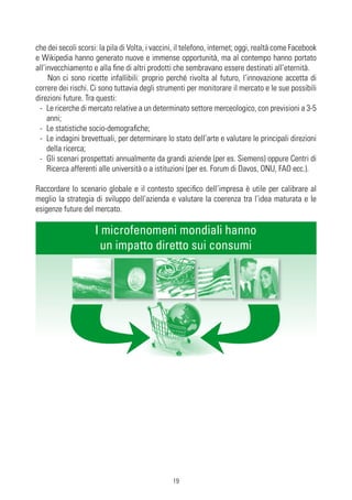 che dei secoli scorsi: la pila di Volta, i vaccini, il telefono, internet; oggi, realtà come Facebook
e Wikipedia hanno generato nuove e immense opportunità, ma al contempo hanno portato
all’invecchiamento e alla fine di altri prodotti che sembravano essere destinati all’eternità.
     Non ci sono ricette infallibili: proprio perché rivolta al futuro, l’innovazione accetta di
correre dei rischi. Ci sono tuttavia degli strumenti per monitorare il mercato e le sue possibili
direzioni future. Tra questi:
 - Le ricerche di mercato relative a un determinato settore merceologico, con previsioni a 3-5
     anni;
 - Le statistiche socio-demografiche;
 - Le indagini brevettuali, per determinare lo stato dell’arte e valutare le principali direzioni
     della ricerca;
 - Gli scenari prospettati annualmente da grandi aziende (per es. Siemens) oppure Centri di
     Ricerca afferenti alle università o a istituzioni (per es. Forum di Davos, ONU, FAO ecc.).

Raccordare lo scenario globale e il contesto specifico dell’impresa è utile per calibrare al
meglio la strategia di sviluppo dell’azienda e valutare la coerenza tra l’idea maturata e le
esigenze future del mercato.

                     I microfenomeni mondiali hanno
                       un impatto diretto sui consumi




                                                 19
 