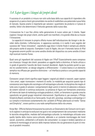 3.4 Saper leggere i bisogni dei propri clienti
Il successo di un prodotto si misura non solo sulla base della sua capacità di rispondere alle
esigenze di un parco clienti già consolidato ma anche di soddisfare una potenziale nuova fetta
di mercato. Questa analisi è importante per valutare i quantitativi da produrre e il prezzo di
vendita, fattori che determinano il fatturato generato dalla nuova idea.

L’innovazione ha il suo fine ultimo nella generazione di nuovo valore per il cliente. Saper
cogliere i bisogni dei propri clienti, anche quelli non manifesti, è la grande sfida da cui muove
l’innovazione.
    La capacità di innovare la propria offerta muove dall’individuazione dei bisogni e dei de-
sideri della clientela. L’affermazione, in apparenza scontata, è in realtà il vero segreto del
successo del “bravo innovatore”, soprattutto oggi dove il cliente finale è sempre più attento
alle proprie scelte di acquisto. Esemplare il caso di Apple, che con il fortunato lancio di iPod
ha generato enormi profitti sia come vendite dirette del dispositivo sia come vendite di brani
mp3 scaricati tramite iTunes.

Quali sono gli ingredienti del successo di Apple con l’iPod? Essenzialmente avere compreso
con chiarezza i bisogni dei clienti: possedere un oggetto bello e distintivo, di facile utilizzo e
in grado di garantire l’ascolto dei brani musicali desiderati. Apple ha puntato quindi su que-
ste tre caratteristiche: un design elegante e differenziante – il colore bianco è un elemento
semplice ma efficace per garantire distinzione – un’interfaccia pratica e una grande capacità
di memoria.

Conoscere i propri clienti significa saper leggere i segnali più deboli e nascosti, saper captare
i loro umori, saper riconoscere i momenti di svolta. Le modalità per acquisire questo tipo di
conoscenza sono legate alla sociologia e all’antropologia culturale, le discipline che meglio di
tutte sono in grado di valutare i comportamenti degli uomini in termini di adesione o distacco
da sistemi valoriali in continua evoluzione. La presenza di figure con formazione umanistica
all’interno dei team di marketing e sviluppo prodotto è, infatti, un fenomeno in grande crescita
soprattutto nei grandi gruppi industriali internazionali. Significativo è, per esempio, il Philips
Simplicity Board, comitato di cui fanno parte, fra gli altri, psicologi, sociologi e antropologi e il
cui compito è monitorare costantemente che i prodotti di Philips aderiscano al motto “Sense
and Simplicity”, ovvero portino a una reale semplificazione della vita umana.

Know Net - Officine Italiane Innovazione ha costruito un Osservatorio dei Consumi con lo spiri-
to di cogliere in anticipo le evoluzioni nei gusti e nei comportamenti dei consumatori mediante
le tecniche etnografiche, mediate dall’antropologia culturale. Le metodologie utilizzate sono
quelle tipiche della ricerca socio-culturale, abbinate a un costante monitoraggio dei trend
sociali, economici, ambientali e all’analisi dei consumatori. Lo scopo è rendere operativo un
sistema di monitoraggio al servizio delle imprese italiane che sia generatore di punti di inne-
sco di prodotti innovativi.

                                                 20
 