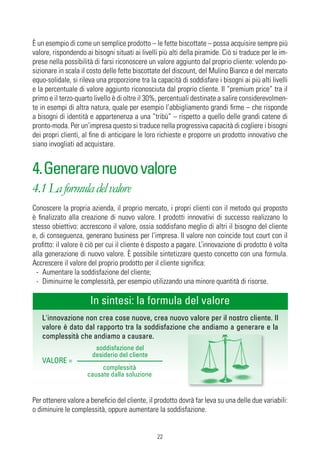 È un esempio di come un semplice prodotto – le fette biscottate – possa acquisire sempre più
valore, rispondendo ai bisogni situati ai livelli più alti della piramide. Ciò si traduce per le im-
prese nella possibilità di farsi riconoscere un valore aggiunto dal proprio cliente: volendo po-
sizionare in scala il costo delle fette biscottate del discount, del Mulino Bianco e del mercato
equo-solidale, si rileva una proporzione tra la capacità di soddisfare i bisogni ai più alti livelli
e la percentuale di valore aggiunto riconosciuta dal proprio cliente. Il “premium price” tra il
primo e il terzo-quarto livello è di oltre il 30%, percentuali destinate a salire considerevolmen-
te in esempi di altra natura, quale per esempio l’abbigliamento grandi firme – che risponde
a bisogni di identità e appartenenza a una “tribù” – rispetto a quello delle grandi catene di
pronto-moda. Per un’impresa questo si traduce nella progressiva capacità di cogliere i bisogni
dei propri clienti, al fine di anticipare le loro richieste e proporre un prodotto innovativo che
siano invogliati ad acquistare.


4. Generare nuovo valore
4.1 La formula del valore
Conoscere la propria azienda, il proprio mercato, i propri clienti con il metodo qui proposto
è finalizzato alla creazione di nuovo valore. I prodotti innovativi di successo realizzano lo
stesso obiettivo: accrescono il valore, ossia soddisfano meglio di altri il bisogno del cliente
e, di conseguenza, generano business per l’impresa. Il valore non coincide tout court con il
profitto: il valore è ciò per cui il cliente è disposto a pagare. L’innovazione di prodotto è volta
alla generazione di nuovo valore. È possibile sintetizzare questo concetto con una formula.
Accrescere il valore del proprio prodotto per il cliente significa:
 - Aumentare la soddisfazione del cliente;
 - Diminuirne le complessità, per esempio utilizzando una minore quantità di risorse.

                      In sintesi: la formula del valore
   L'innovazione non crea cose nuove, crea nuovo valore per il nostro cliente. Il
   valore è dato dal rapporto tra la soddisfazione che andiamo a generare e la
   complessità che andiamo a causare.
                        soddisfazione del
                       desiderio del cliente
   VALORE =
                          complessità
                     causate dalla soluzione


Per ottenere valore a beneficio del cliente, il prodotto dovrà far leva su una delle due variabili:
o diminuire le complessità, oppure aumentare la soddisfazione.


                                                22
 