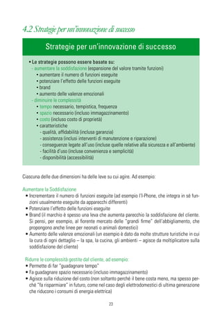 4.2 Strategie per un’innovazione di successo
            Strategie per un’innovazione di successo
   • Le strategie possono essere basate su:
     - aumentare la soddisfazione (espansione del valore tramite funzioni)
        • aumentare il numero di funzioni eseguite
        • potenziare l’effetto delle funzioni eseguite
        • brand
        • aumento delle valenze emozionali
     - diminuire le complessità
        • tempo necessario, tempistica, frequenza
        • spazio necessario (incluso immagazzinamento)
        • costo (incluso costo di proprietà)
        • caratteristiche
          - qualità, affidabilità (inclusa garanzia)
          - assistenza (inclusi interventi di manutenzione e riparazione)
          - conseguenze legate all’uso (incluse quelle relative alla sicurezza e all’ambiente)
          - facilità d’uso (incluse convenienza e semplicità)
          - disponibilità (accessibilità)


Ciascuna delle due dimensioni ha delle leve su cui agire. Ad esempio:

Aumentare la Soddisfazione
 • Incrementare il numero di funzioni eseguite (ad esempio l’I-Phone, che integra in sé fun-
   zioni usualmente eseguite da apparecchi differenti)
 • Potenziare l’effetto delle funzioni eseguite
 • Brand (il marchio è spesso una leva che aumenta parecchio la soddisfazione del cliente.
   Si pensi, per esempio, al fiorente mercato delle “grandi firme” dell’abbigliamento, che
   propongono anche linee per neonati o animali domestici)
 • Aumento delle valenze emozionali (un esempio è dato da molte strutture turistiche in cui
   la cura di ogni dettaglio – la spa, la cucina, gli ambienti – agisce da moltiplicatore sulla
   soddisfazione del cliente)

 Ridurre le complessità gestite dal cliente, ad esempio:
 • Permette di far “guadagnare tempo”
 • Fa guadagnare spazio necessario (incluso immagazzinamento)
 • Agisce sulla riduzione del costo (non soltanto perché il bene costa meno, ma spesso per-
   ché “fa risparmiare” in futuro, come nel caso degli elettrodomestici di ultima generazione
   che riducono i consumi di energia elettrica)

                                              23
 