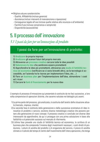 • Migliora alcune caratteristiche:
   - Qualità, Affidabilità (inclusa garanzia)
   - Assistenza (inclusi interventi di manutenzione e riparazione)
   - Conseguenze legate all’uso (incluse quelle relative alla sicurezza e all’ambiente)
   - Facilità d’uso (incluse convenienza e semplicità)
   - Disponibilità (accessibilità)


5. Il processo dell’ innovazione
5.1 I passi da fare per un’innovazione di prodotto
        I passi da fare per un’innovazione di prodotto:
   1) Analizzare la propria impresa
   2) Analizzare gli scenari futuri del proprio mercato
   3) Attraverso un processo creativo cercare tutte le idee possibili
   4) Selezionare le idee che sembrano essere promettenti
   5) Approfondire le idee più promettenti, attraverso uno studio di fattibilità tec-
   nica ed economica (verificare se ci sono brevetti altrui, se la tecnologia è ac-
   cessibile, se l’azienda ha le risorse per implementare l’idea, etc…)
   6) Fare un business plan per l’implementazione dell’idea, stimandone i costi
   ed i ricavi
   7) Cercare le fonti di finanziamento per la nuova idea



L‘esempio di processo d’innovazione qui presentato è costituito da tre fasi successive, a loro
volta comprensive di operazioni distinte, che saranno valutate nel dettaglio più avanti.

 1) La prima parte del processo, già analizzata, è costituita dall’analisi della situazione attua-
    le (mercato, impresa, cliente).
 2) La seconda fase è costituita dalla generazione e dalla successiva scrematura di idee in-
    novative di prodotto o servizio; esistono diverse metodologie creative che possono por-
    tare alla generazione di nuovi concept. Il processo creativo si conclude con diverse idee
    interessanti da approfondire; da qui si prosegue con una prima valutazione in base alla
    fattibilità e al potenziale successo sul mercato di riferimento.
 3) L’ultima fase prevede uno studio di fattibilità tecnica ed economica, la scrittura di un
    business plan che comprenda l’insieme degli investimenti necessari, i costi diretti di pro-
    duzione, i volumi di vendita del prodotto o di erogazione del servizio, il prezzo di vendita
    stimato e il calcolo del tempo di rientro dall’investimento dell’intera operazione, che tenga

                                               24
 