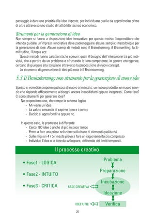 passaggio è dare una priorità alle idee esposte, per individuare quelle da approfondire prima
di altre attraverso uno studio di fattibilità tecnico economico.

Strumenti per la generazione di idee
Non sempre si hanno a disposizione idee innovative: per questo motivo l’imprenditore che
intenda guidare un’impresa innovativa deve padroneggiare alcune semplici metodologie per
la generazione di idee. Alcuni esempi di metodi sono il Brainstorming, il Brainwriting, la Si-
militudine, l’Utopia ecc.
   Questi metodi hanno caratteristiche comuni, quali il bisogno dell’interazione tra più indi-
vidui, che a partire da un problema e sfruttando le loro competenze, in genere eterogenee,
cercano di giungere alla soluzione attraverso la proposizione di nuovi concept.
   Lo strumento di generazione di idee più noto è il Brainstorming.

5.3 Il Brainstorming: uno strumento per la generazione di nuove idee
Spesso si vorrebbe proporre qualcosa di nuovo al mercato: un nuovo prodotto, un nuovo servi-
zio che risponda efficacemente a bisogni ancora insoddisfatti oppure inespressi. Come fare?
Ci sono strumenti per generare idee?
    Ne proponiamo uno, che rompe lo schema logico
        - Mi viene un’idea
        - La valuto cercando di capirne i pro e i contro
        - Decido si approfondirla oppure no.

   In questo caso, la premessa è differente:
       - Cerco 100 idee o anche di più in poco tempo
       - Provo a fare una prima selezione sulla base di elementi qualitativi
       - Sulle migliori 4 / 5 rimaste provo a fare un ragionamento più complesso
       - Individuo l’idea o le idee da sviluppare, definendo dei limiti temporali.

                             Il processo creativo
                                                                  Problema
     • Fase1 - LOGICA
                                                                Preparazione
     • Fase2 - INTUITO
                                                                Incubazione
     • Fase3 - CRITICA                 FASE CREATIVA
                                                                  Ideazione

                                             IDEE UTILI             Verifica
                                              26
 