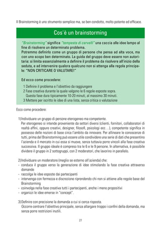 Il Brainstorming è uno strumento semplice ma, se ben condotto, molto potente ed efficace.

                            Cos'è un brainstorming
   “Brainstorming” significa “tempesta di cervelli” una caccia alle idee lampo al
   fine di risolvere un determinato problema.
   Potremmo definirlo come un gruppo di persone che pensa ad alta voce, ma
   con uno scopo ben determinato. La guida del gruppo deve essere non autori-
   taria: si limita essenzialmente a definire il problema da risolvere all’inizio della
   seduta, e ad intervenire qualora qualcuno non si attenga alla regola principa-
   le: “NON CRITICARE O VALUTARE!”

   Ed ecco come procedere:
    1 Definire il problema e l’obiettivo da raggiungere
    2 Fase creativa durante la quale valgono le 6 regole esposte sopra.
      Questa fase dura tipicamente 10-20 minuti, al massimo 30 minuti.
    3 Mettere per iscritto le idee di una lista, senza critica o valutazione

Ecco come procedere:

 1) Individuare un gruppo di persone eterogeneo ma competente.
    Per eterogeneo si intende proveniente da settori diversi (clienti, fornitori, collaboratori di
    realtà affini, oppure creativi, designer, filosofi, psicologi ecc…), competente significa in
    possesso delle nozioni di base circa l’ambito da innovare. Per allineare le conoscenze di
    tutti, prima del Brainstorming può essere utile condividere una serie di dati che presentino
    l’azienda e il mercato in cui essa si muove, senza tuttavia porre vincoli alla fase creativa
    successiva. Il gruppo ideale è compreso tra le 6 e le 9 persone. In alternativa, è possibile
    dividere il gruppo in 2 sottogruppi, con 2 moderatori, che lavorino in parallelo.

 2) Individuare un moderatore (meglio se esterno all’azienda) che:
 - conduca il gruppo verso la generazione di idee stimolando la fase creativa attraverso
    domande
 - raccolga le idee esposte dai partecipanti
 - intervenga con fermezza e discrezione riprendendo chi non si attiene alle regole base del
    Brainstorming
 - coinvolga nella fase creativa tutti i partecipanti, anche i meno propositivi
 - organizzi le idee emerse in “concept”.

 3) Definire con precisione la domanda a cui si cerca risposta.
    Occorre centrare l’obiettivo principale, senza allargare troppo i confini della domanda, ma
    senza porre restrizioni inutili.

                                               27
 