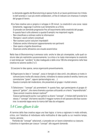 La domanda oggetto del Brainstorming è spesso frutto di un lavoro preliminare tra il titola-
    re dell’azienda e i suoi più stretti collaboratori, al fine di indicare con chiarezza il compito
    del gruppo di lavoro.

 4) La fase creativa vera e propria si sviluppa in 20 minuti. La creatività è una curva: nasce
    lentamente, raggiunge il culmine e poi lentamente va a finire.
    Si procede con domande progressive fino all’esaurimento della creatività del gruppo.
    In questa fase è utile attenersi a queste 6 semplici ma importanti regole:
 - Non classificare e ordinare subito le informazioni
 - Rompere i vecchi schemi concettuali
 - Non scartare a priori soluzioni improbabili
 - Elaborare anche informazioni apparentemente non pertinenti
 - Dare spazio a logiche discontinue
 - Osservare anche attraverso una visuale avveniristica

Nella fase di Brainstorming è ammesso tutto: anche le idee più strampalate, sulle quali co-
struire idee più realistiche successivamente. La critica o la risata interrompono la creatività:
ci sarà tempo per “uccidere” le idee inadeguate e dalle circa 100 che emergeranno nella fase
creativa ne saranno scelte 2 o 3.

 5) Lasciare le idee sparse, senza organizzarle preventivamente.

 6) Organizzare le idee in “concept”, ossia in famiglie di idee simili, che abbiano un tratto in
    comune (sono rivolte allo stesso cliente, richiedono lo stesso canale di vendita, hanno una
    connotazione “green”, oppure ipertecnologica ecc…)
    Questo è compito del moderatore, che presenterà al gruppo i risultati emersi.

 7) Selezionare i “concept” più promettenti. In questa fase, ogni partecipante al gruppo di-
   spone di “gettoni”, che viene chiamato a puntare utilizzando un criterio “imprenditoriale”:
   “dove vorresti investire domani mattina?”
    Ciascun partecipante punta i suoi gettoni su diversi “concept”, il titolare dell’azienda fa lo
    stesso. I “concept” che hanno raccolto il maggior numero di voti passano alla fase succes-
   siva: la seconda tappa verso la ricerca dell’idea da sviluppare.

5.4 Come affinare le idee
Al termine della fase creativa segue una fase logica: si torna a ragionare in modo ordinato,
critico, con l’obiettivo di individuare nella moltitudine di idee quelle su cui investire tempo,
risorse, persone.
    Partendo dai “concept” selezionati, si procede con un lavoro sistematico su ciascuno.
L’obiettivo è rispondere per ciascun “concept” alle seguenti domande:


                                                28
 
