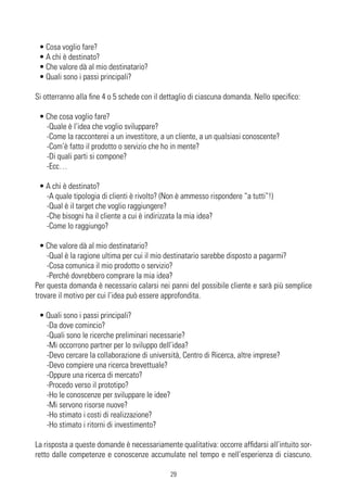 • Cosa voglio fare?
 • A chi è destinato?
 • Che valore dà al mio destinatario?
 • Quali sono i passi principali?

Si otterranno alla fine 4 o 5 schede con il dettaglio di ciascuna domanda. Nello specifico:

 • Che cosa voglio fare?
   -Quale è l’idea che voglio sviluppare?
   -Come la racconterei a un investitore, a un cliente, a un qualsiasi conoscente?
   -Com’è fatto il prodotto o servizio che ho in mente?
   -Di quali parti si compone?
   -Ecc…

 • A chi è destinato?
   -A quale tipologia di clienti è rivolto? (Non è ammesso rispondere “a tutti”!)
   -Qual è il target che voglio raggiungere?
   -Che bisogni ha il cliente a cui è indirizzata la mia idea?
   -Come lo raggiungo?

  • Che valore dà al mio destinatario?
    -Qual è la ragione ultima per cui il mio destinatario sarebbe disposto a pagarmi?
    -Cosa comunica il mio prodotto o servizio?
    -Perché dovrebbero comprare la mia idea?
Per questa domanda è necessario calarsi nei panni del possibile cliente e sarà più semplice
trovare il motivo per cui l’idea può essere approfondita.

 • Quali sono i passi principali?
   -Da dove comincio?
   -Quali sono le ricerche preliminari necessarie?
   -Mi occorrono partner per lo sviluppo dell’idea?
   -Devo cercare la collaborazione di università, Centro di Ricerca, altre imprese?
   -Devo compiere una ricerca brevettuale?
   -Oppure una ricerca di mercato?
   -Procedo verso il prototipo?
   -Ho le conoscenze per sviluppare le idee?
   -Mi servono risorse nuove?
   -Ho stimato i costi di realizzazione?
   -Ho stimato i ritorni di investimento?

La risposta a queste domande è necessariamente qualitativa: occorre affidarsi all’intuito sor-
retto dalle competenze e conoscenze accumulate nel tempo e nell’esperienza di ciascuno.

                                              29
 