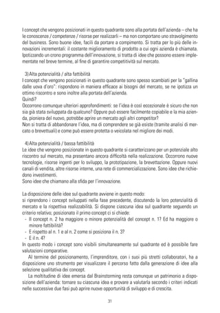 I concept che vengono posizionati in questo quadrante sono alla portata dell’azienda – che ha
le conoscenze / competenze / risorse per realizzarli – ma non comportano uno stravolgimento
del business. Sono buone idee, facili da portare a compimento. Si tratta per lo più delle in-
novazioni incrementali: il costante miglioramento di prodotto a cui ogni azienda è chiamata.
Ipotizzando un crono programma dell’innovazione, si tratta di idee che possono essere imple-
mentate nel breve termine, al fine di garantire competitività sul mercato.

  3) Alta potenzialità / alta fattibilità
I concept che vengono posizionati in questo quadrante sono spesso scambiati per la “gallina
dalle uova d’oro”: rispondono in maniera efficace ai bisogni del mercato, se ne ipotizza un
ottimo riscontro e sono inoltre alla portata dell’azienda.
Quindi?
Occorrono comunque ulteriori approfondimenti: se l’idea è così eccezionale è sicuro che non
sia già stata sviluppata da qualcuno? Oppure può essere facilmente copiabile e la mia azien-
da, pioniera del nuovo, potrebbe aprire un mercato agli altri competitor?
Non si tratta di abbandonare l’idea, ma di comprendere se già esiste (tramite analisi di mer-
cato o brevettuali) e come può essere protetta o veicolata nel migliore dei modi.

  4) Alta potenzialità / bassa fattibilità
Le idee che vengono posizionate in questo quadrante si caratterizzano per un potenziale alto
riscontro sul mercato, ma presentano ancora difficoltà nella realizzazione. Occorrono nuove
tecnologie, risorse ingenti per lo sviluppo, la prototipazione, la brevettazione. Oppure nuovi
canali di vendita, altre risorse interne, una rete di commercializzazione. Sono idee che richie-
dono investimenti.
Sono idee che chiamano alla sfida per l’innovazione.

La disposizione delle idee sul quadrante avviene in questo modo:
si riprendono i concept sviluppati nella fase precedente, discutendo la loro potenzialità di
mercato e la rispettiva realizzabilità. Si dispone ciascuna idea sul quadrante seguendo un
criterio relativo; posizionato il primo concept ci si chiede:
  - Il concept n. 2 ha maggiore o minore potenzialità del concept n. 1? Ed ha maggiore o
    minore fattibilità?
  - E rispetto al n. 1 e al n. 2 come si posiziona il n. 3?
  - E il n. 4?
In questo modo i concept sono visibili simultaneamente sul quadrante ed è possibile fare
valutazioni comparative.
    Al termine del posizionamento, l’imprenditore, con i suoi più stretti collaboratori, ha a
disposizione uno strumento per visualizzare il percorso fatto dalla generazione di idee alla
selezione qualitativa dei concept.
    La moltitudine di idee emersa dal Brainstorming resta comunque un patrimonio a dispo-
sizione dell’azienda: tornare su ciascuna idea e provare a valutarla secondo i criteri indicati
nelle successive due fasi può aprire nuove opportunità di sviluppo e di crescita.

                                              31
 